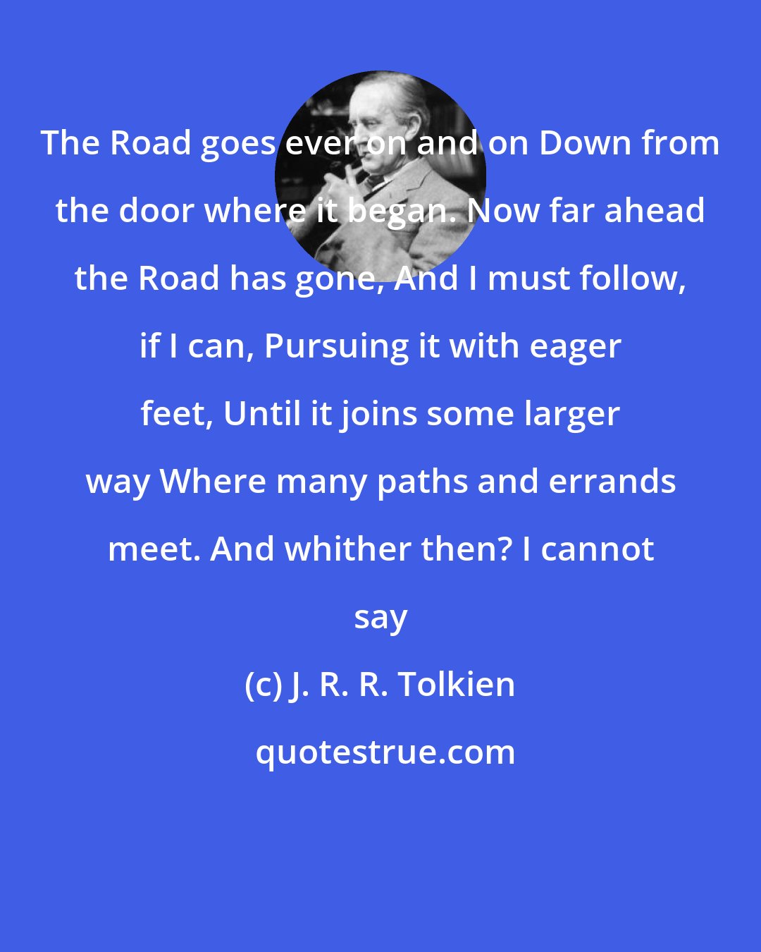 J. R. R. Tolkien: The Road goes ever on and on Down from the door where it began. Now far ahead the Road has gone, And I must follow, if I can, Pursuing it with eager feet, Until it joins some larger way Where many paths and errands meet. And whither then? I cannot say