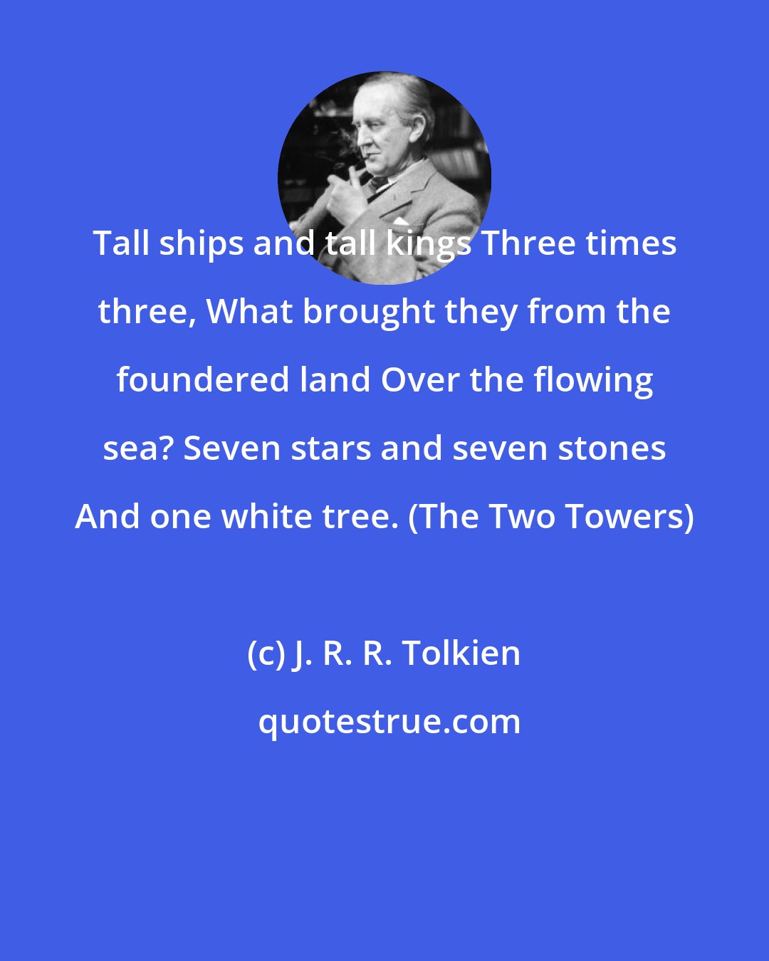 J. R. R. Tolkien: Tall ships and tall kings Three times three, What brought they from the foundered land Over the flowing sea? Seven stars and seven stones And one white tree. (The Two Towers)