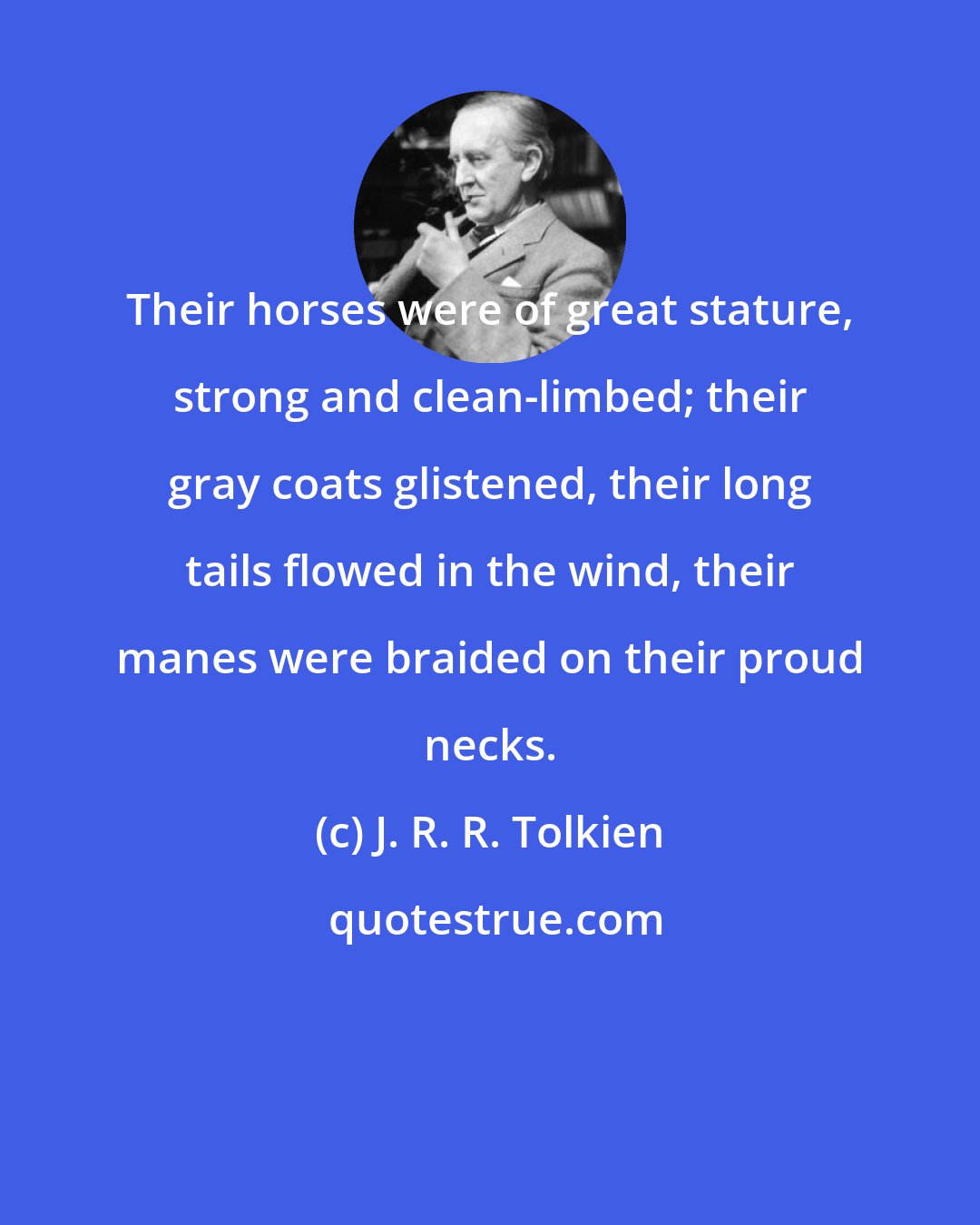 J. R. R. Tolkien: Their horses were of great stature, strong and clean-limbed; their gray coats glistened, their long tails flowed in the wind, their manes were braided on their proud necks.