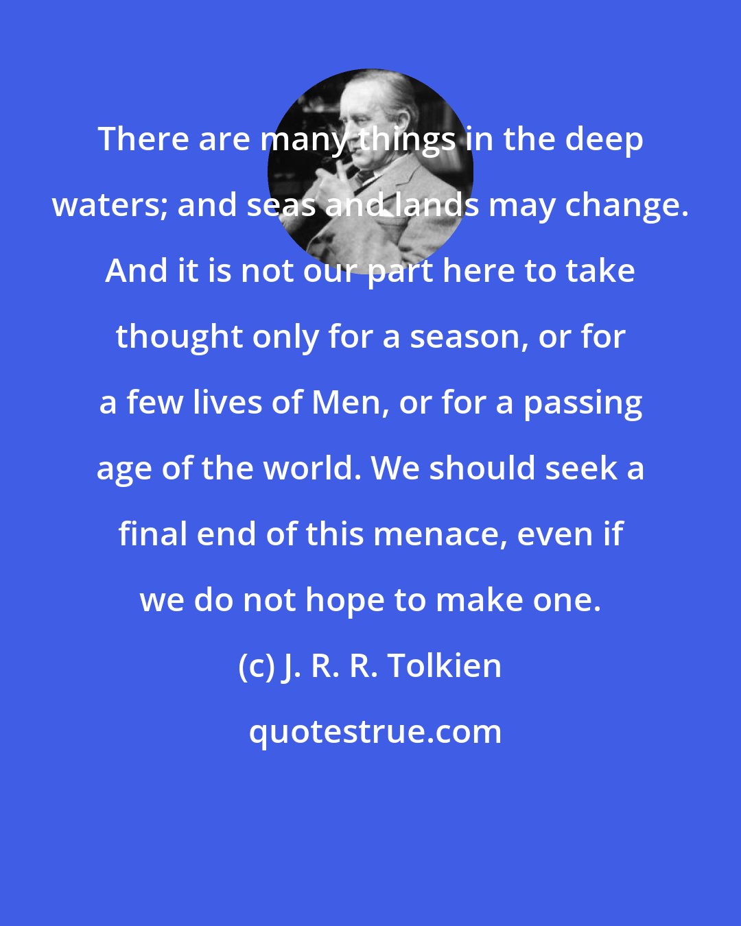 J. R. R. Tolkien: There are many things in the deep waters; and seas and lands may change. And it is not our part here to take thought only for a season, or for a few lives of Men, or for a passing age of the world. We should seek a final end of this menace, even if we do not hope to make one.