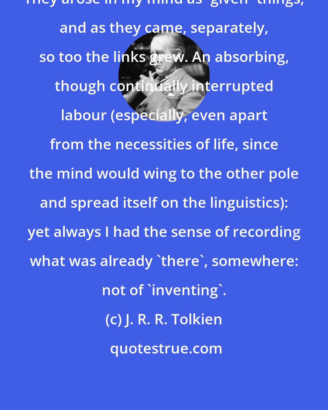 J. R. R. Tolkien: They arose in my mind as 'given' things, and as they came, separately, so too the links grew. An absorbing, though continually interrupted labour (especially, even apart from the necessities of life, since the mind would wing to the other pole and spread itself on the linguistics): yet always I had the sense of recording what was already 'there', somewhere: not of 'inventing'.