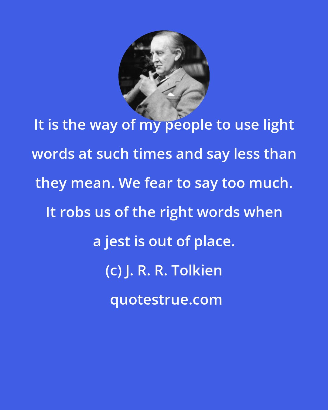 J. R. R. Tolkien: It is the way of my people to use light words at such times and say less than they mean. We fear to say too much. It robs us of the right words when a jest is out of place.