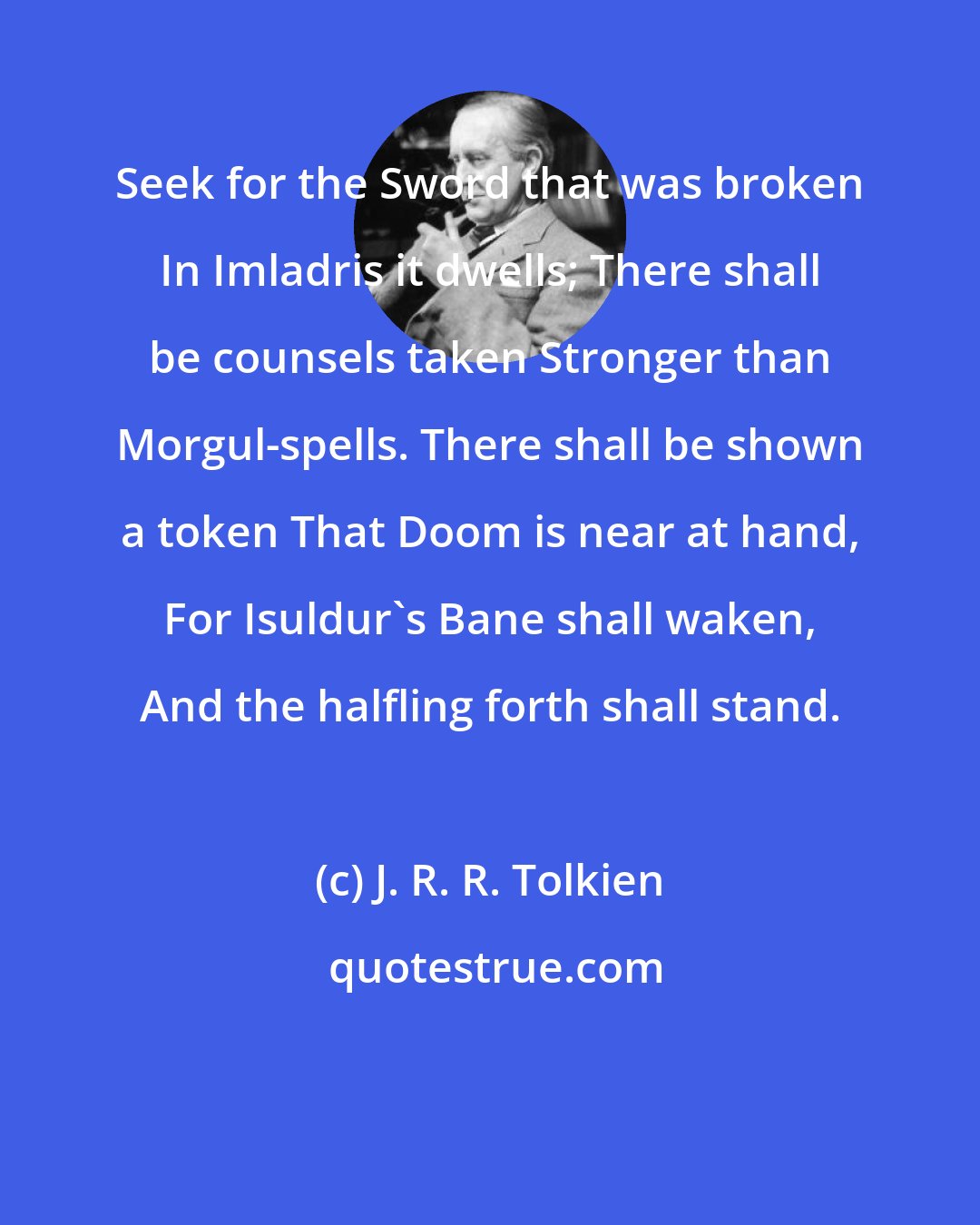 J. R. R. Tolkien: Seek for the Sword that was broken In Imladris it dwells; There shall be counsels taken Stronger than Morgul-spells. There shall be shown a token That Doom is near at hand, For Isuldur's Bane shall waken, And the halfling forth shall stand.