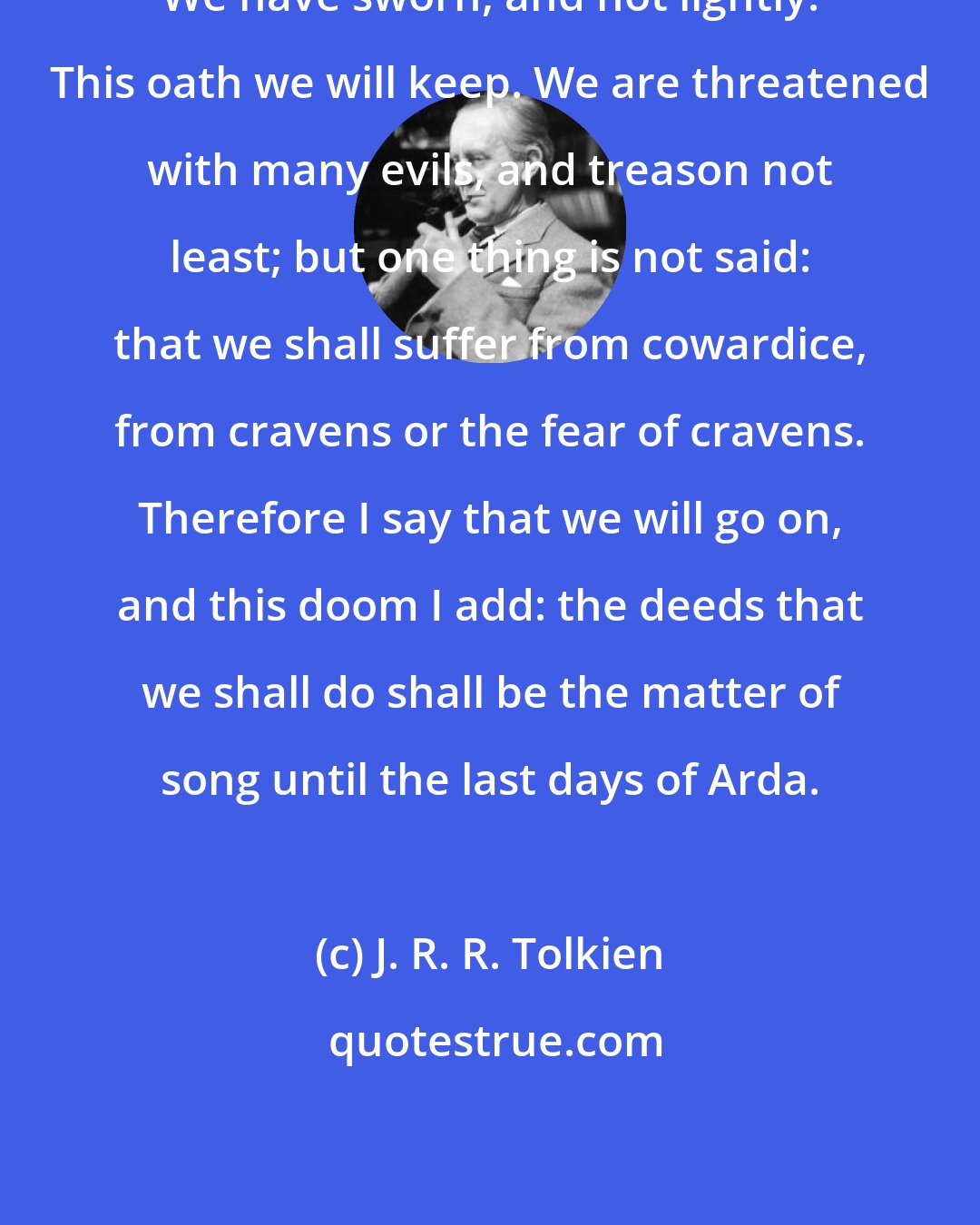 J. R. R. Tolkien: We have sworn, and not lightly. This oath we will keep. We are threatened with many evils, and treason not least; but one thing is not said: that we shall suffer from cowardice, from cravens or the fear of cravens. Therefore I say that we will go on, and this doom I add: the deeds that we shall do shall be the matter of song until the last days of Arda.