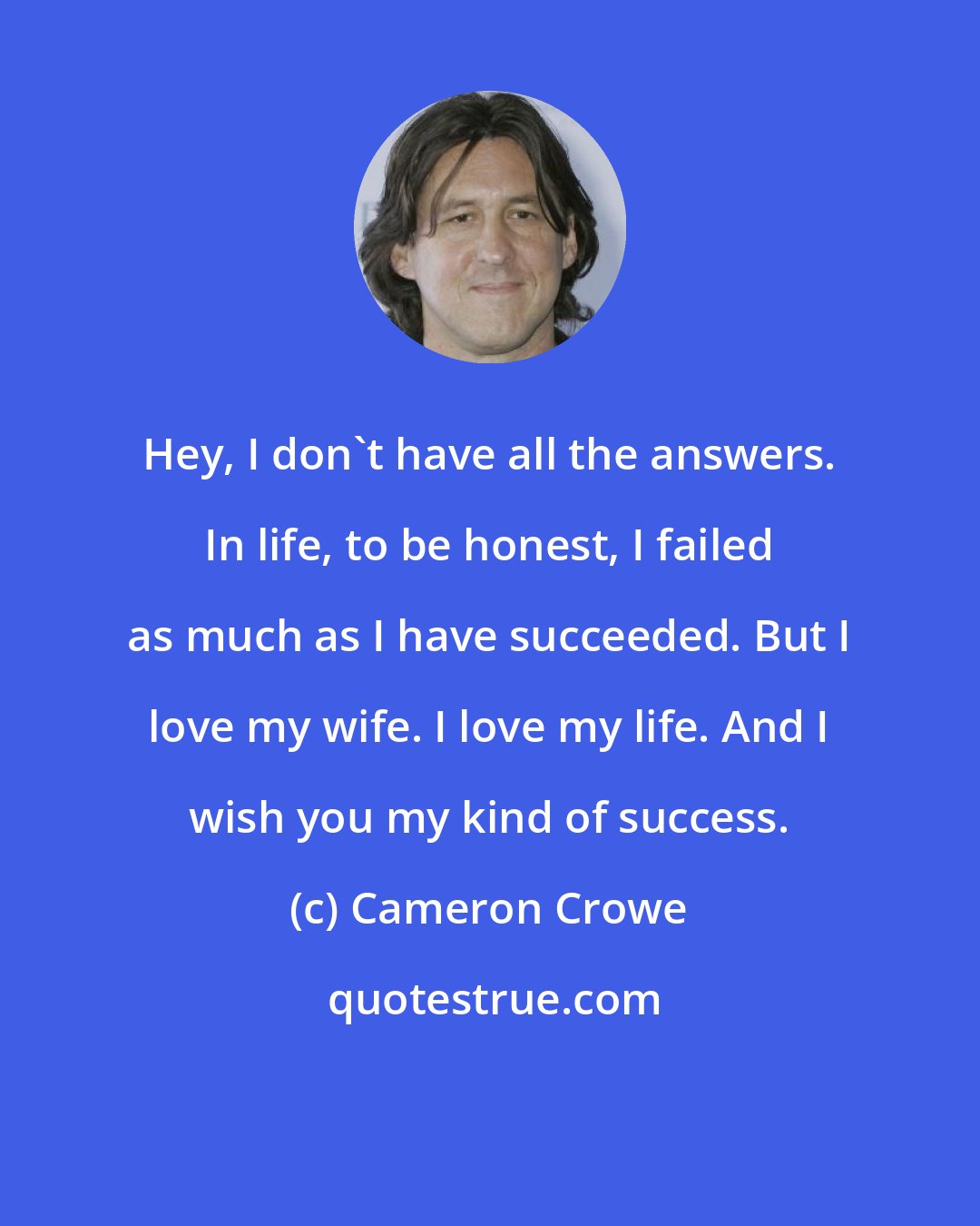Cameron Crowe: Hey, I don't have all the answers. In life, to be honest, I failed as much as I have succeeded. But I love my wife. I love my life. And I wish you my kind of success.