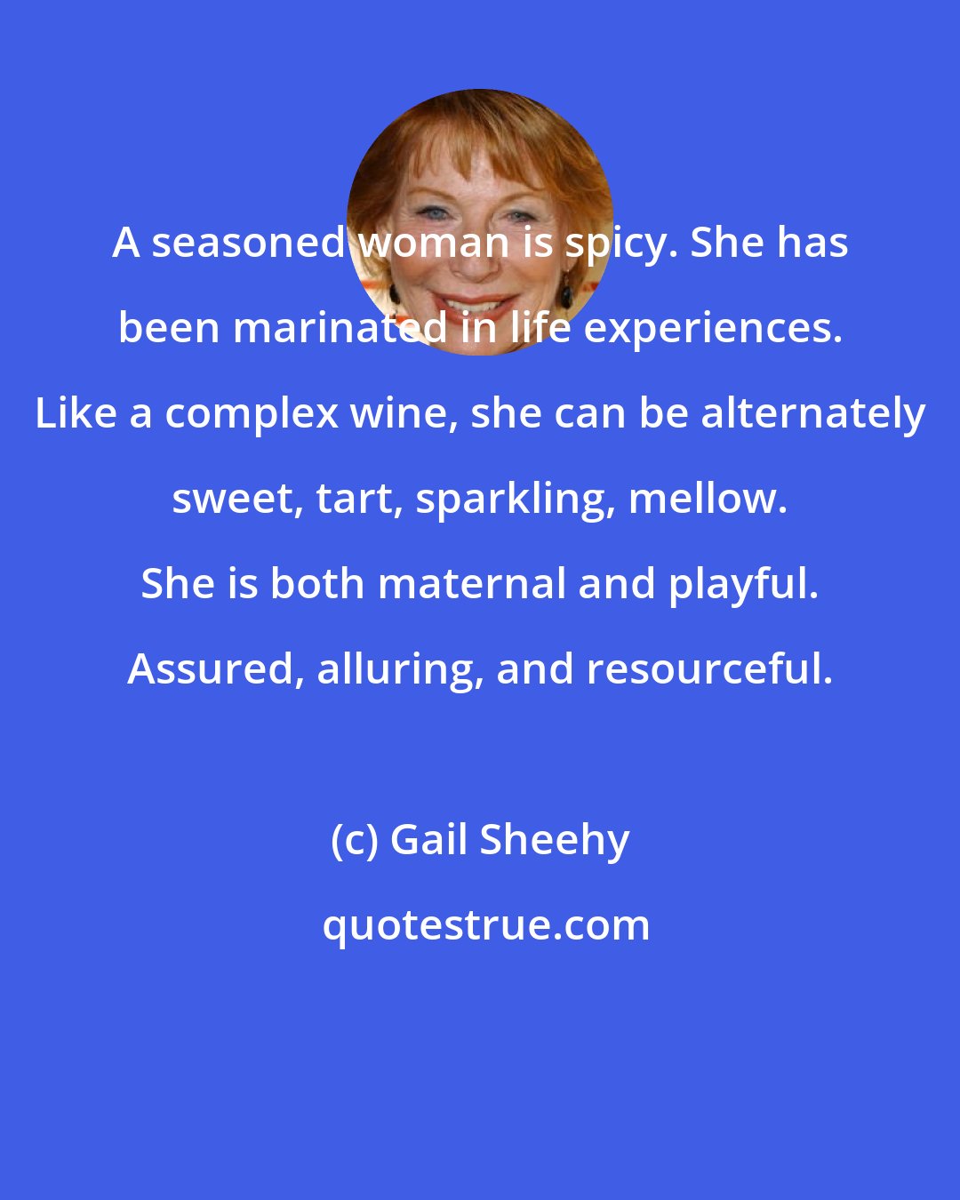 Gail Sheehy: A seasoned woman is spicy. She has been marinated in life experiences. Like a complex wine, she can be alternately sweet, tart, sparkling, mellow. She is both maternal and playful. Assured, alluring, and resourceful.