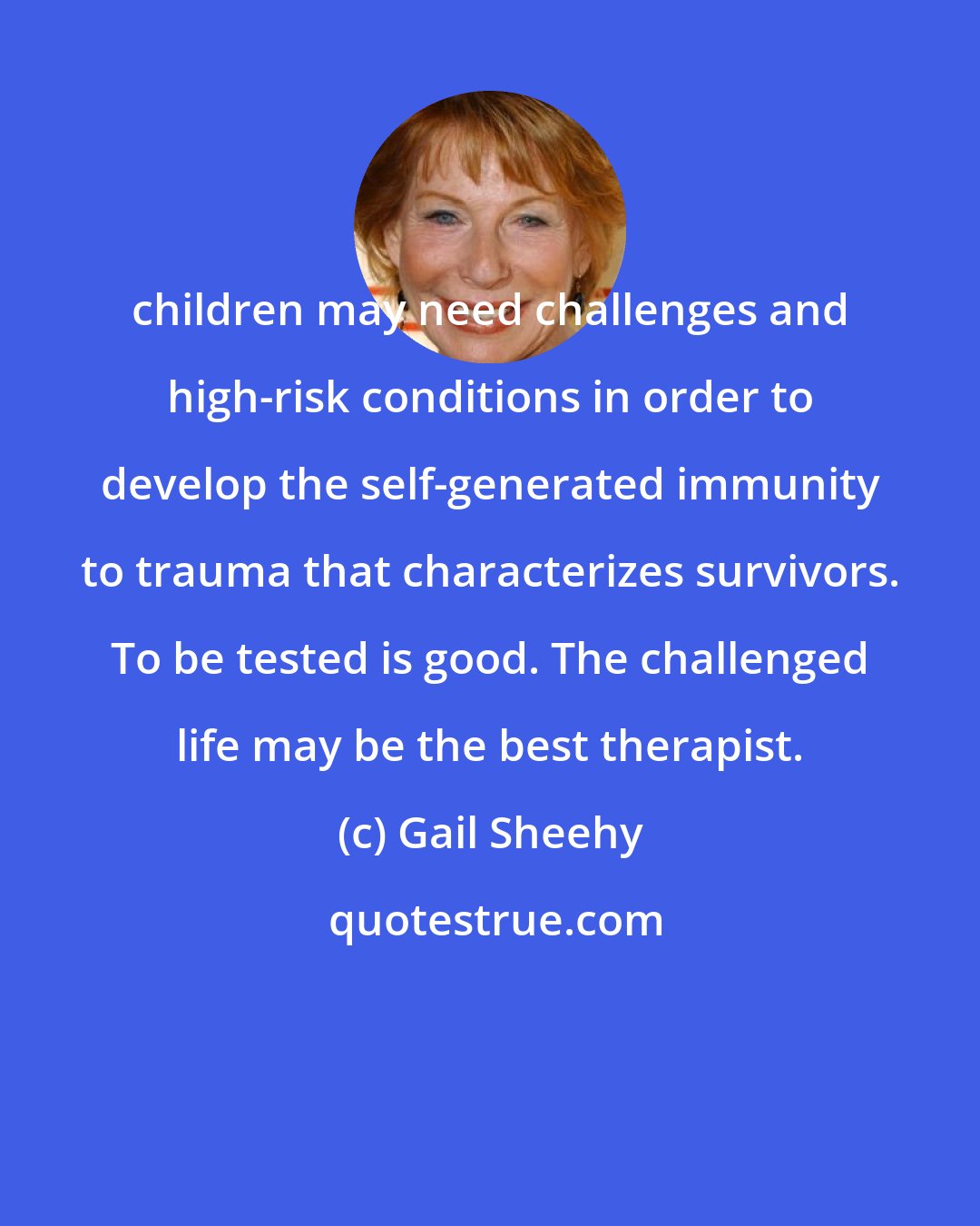 Gail Sheehy: children may need challenges and high-risk conditions in order to develop the self-generated immunity to trauma that characterizes survivors. To be tested is good. The challenged life may be the best therapist.
