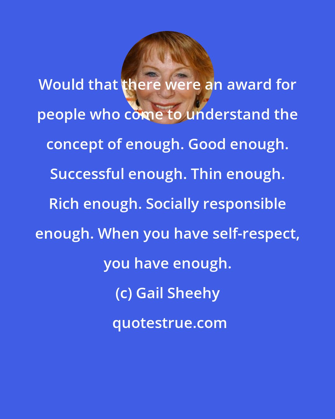 Gail Sheehy: Would that there were an award for people who come to understand the concept of enough. Good enough. Successful enough. Thin enough. Rich enough. Socially responsible enough. When you have self-respect, you have enough.