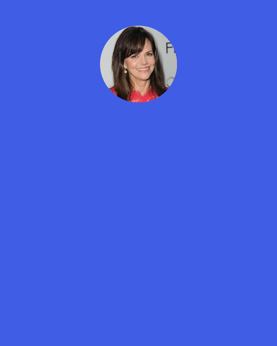 Sally Field: I find that’s one of the great things about acting-you have the opportunity to stand in somebody else’s shoes. Each character faces a dilemma in her life, and as an actor you’re able to step into that character’s skin, look through her eyes. You leave transformed, a different person, because once you live a little bit of someone’s life, it changes you.