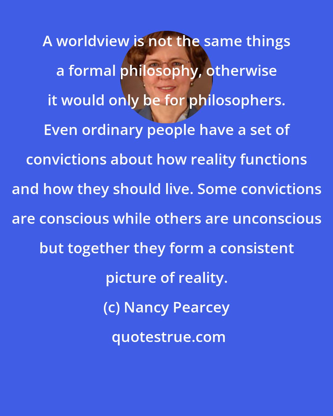 Nancy Pearcey: A worldview is not the same things a formal philosophy, otherwise it would only be for philosophers. Even ordinary people have a set of convictions about how reality functions and how they should live. Some convictions are conscious while others are unconscious but together they form a consistent picture of reality.