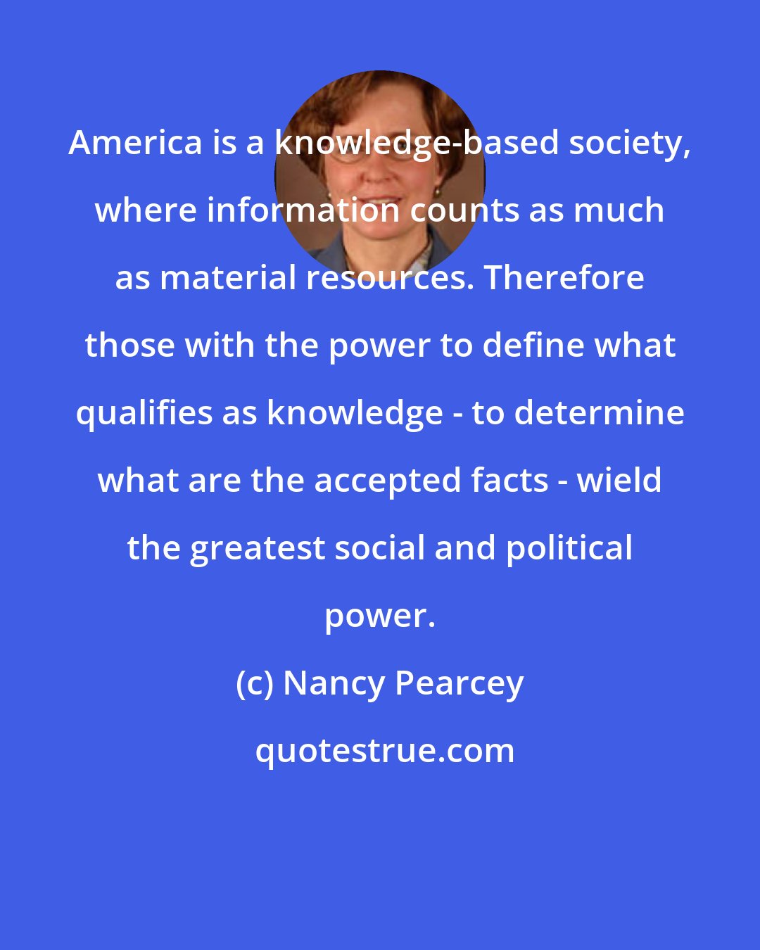 Nancy Pearcey: America is a knowledge-based society, where information counts as much as material resources. Therefore those with the power to define what qualifies as knowledge - to determine what are the accepted facts - wield the greatest social and political power.