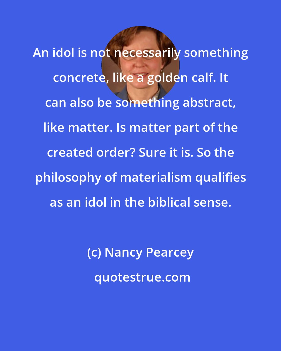 Nancy Pearcey: An idol is not necessarily something concrete, like a golden calf. It can also be something abstract, like matter. Is matter part of the created order? Sure it is. So the philosophy of materialism qualifies as an idol in the biblical sense.