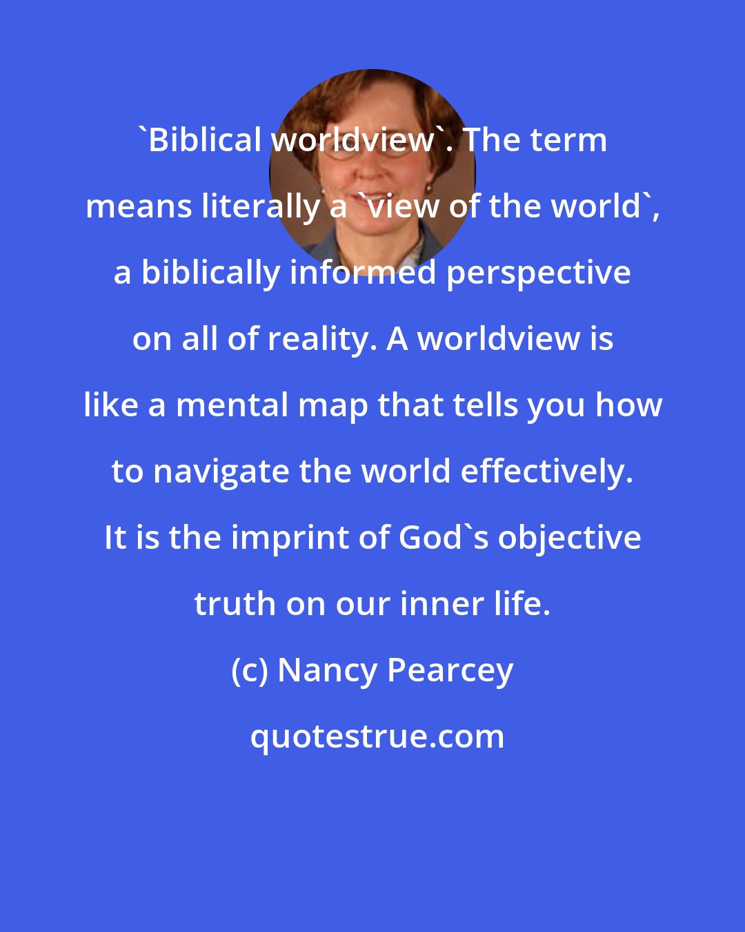 Nancy Pearcey: 'Biblical worldview'. The term means literally a 'view of the world', a biblically informed perspective on all of reality. A worldview is like a mental map that tells you how to navigate the world effectively. It is the imprint of God's objective truth on our inner life.