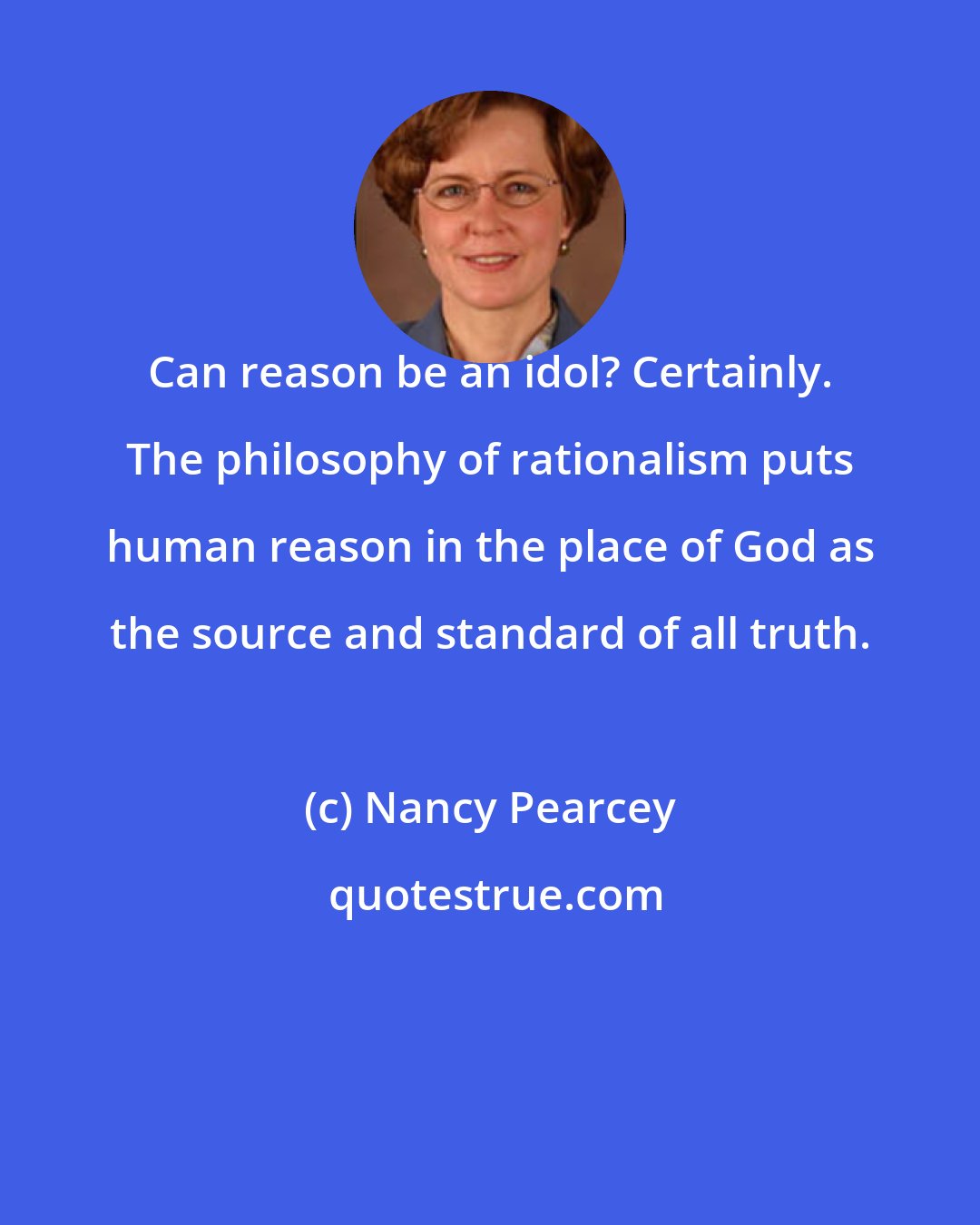 Nancy Pearcey: Can reason be an idol? Certainly. The philosophy of rationalism puts human reason in the place of God as the source and standard of all truth.