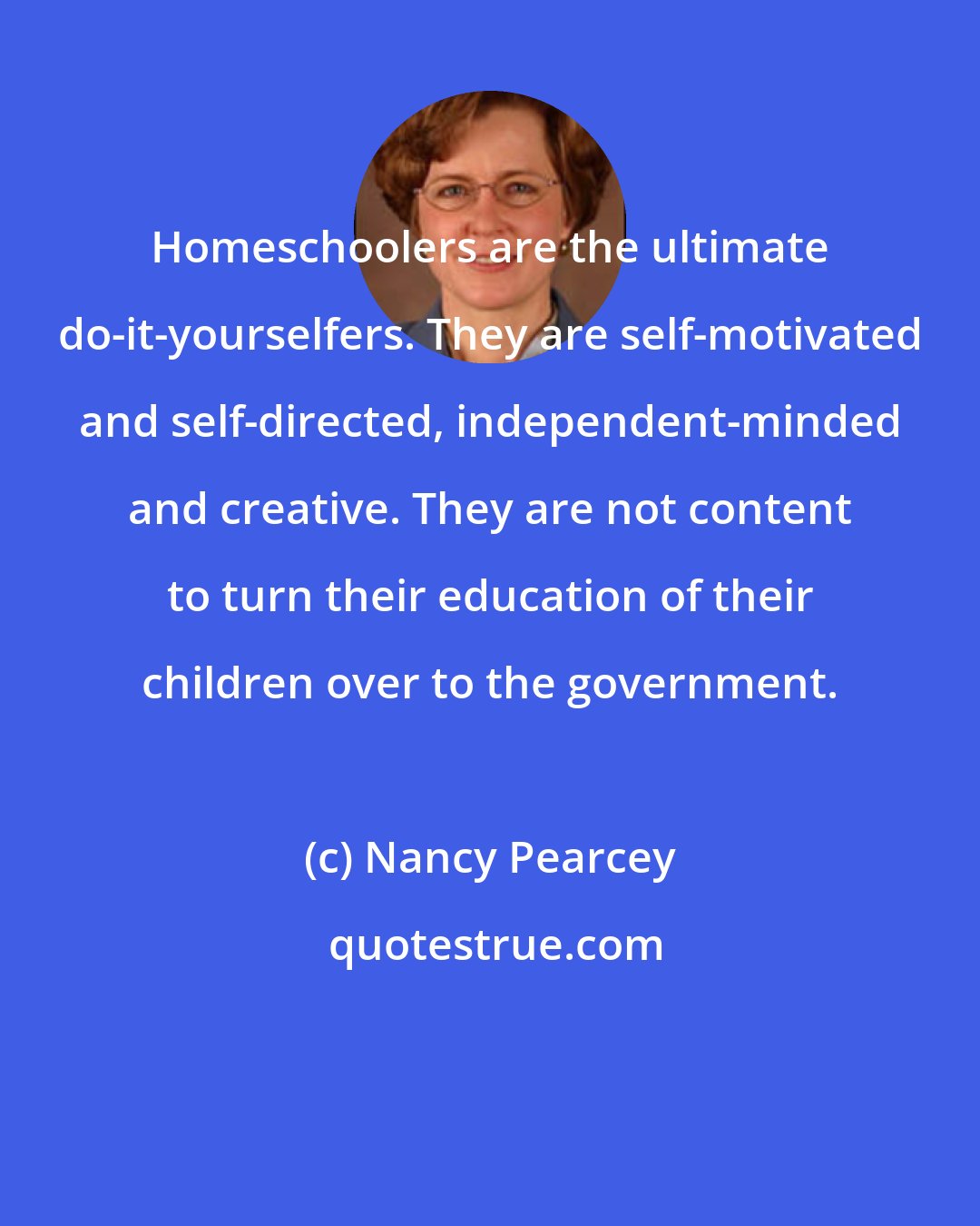 Nancy Pearcey: Homeschoolers are the ultimate do-it-yourselfers. They are self-motivated and self-directed, independent-minded and creative. They are not content to turn their education of their children over to the government.