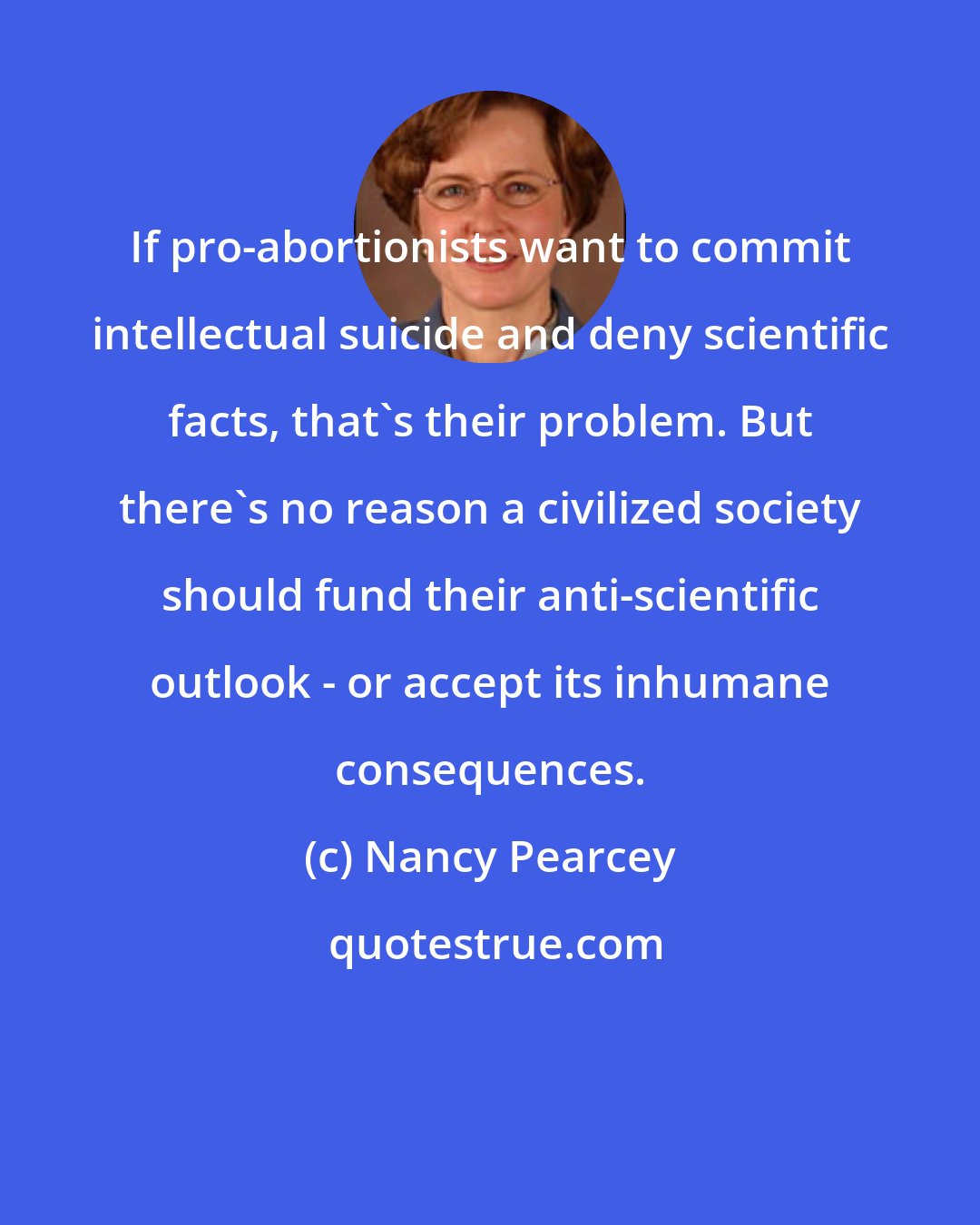 Nancy Pearcey: If pro-abortionists want to commit intellectual suicide and deny scientific facts, that's their problem. But there's no reason a civilized society should fund their anti-scientific outlook - or accept its inhumane consequences.