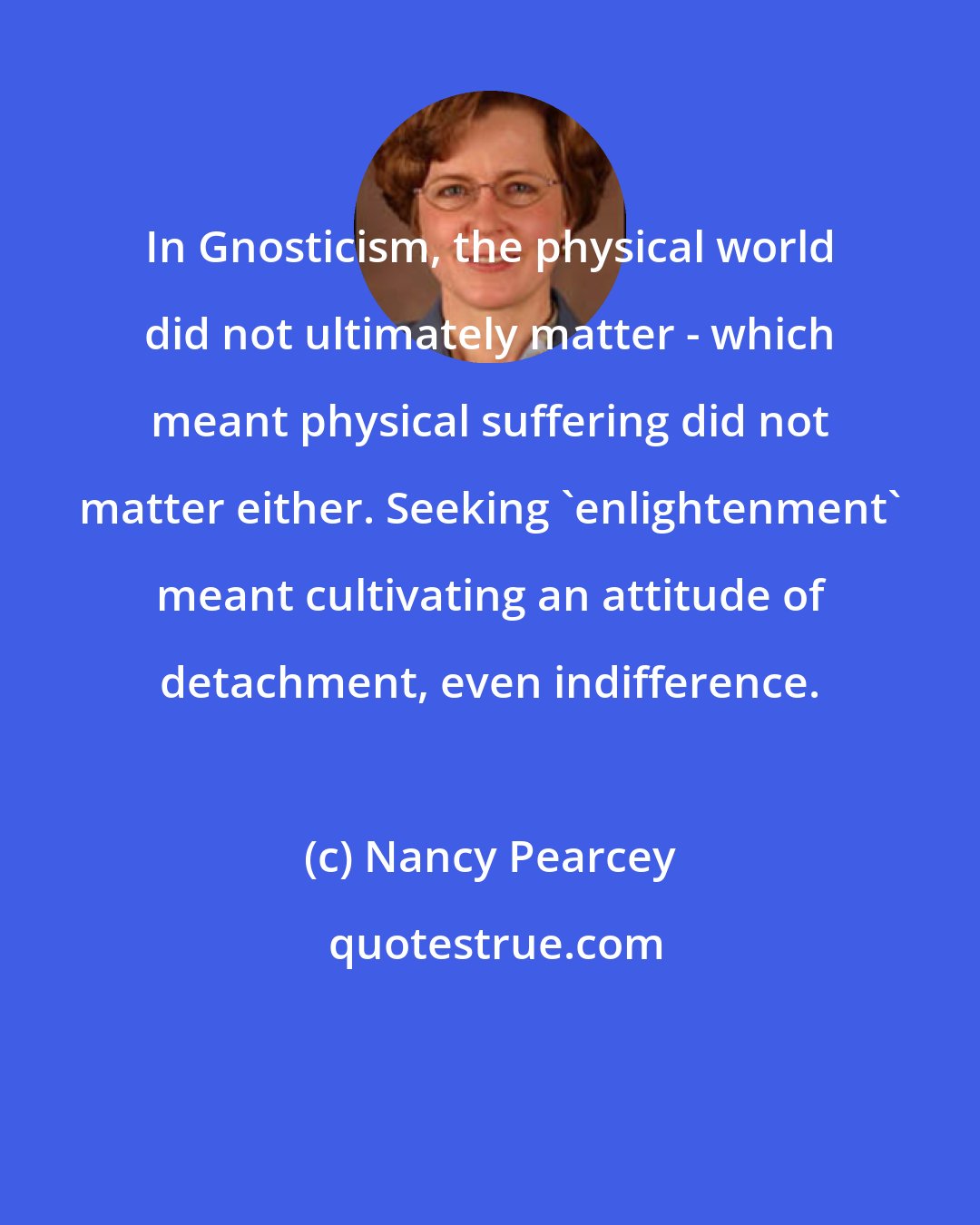 Nancy Pearcey: In Gnosticism, the physical world did not ultimately matter - which meant physical suffering did not matter either. Seeking 'enlightenment' meant cultivating an attitude of detachment, even indifference.