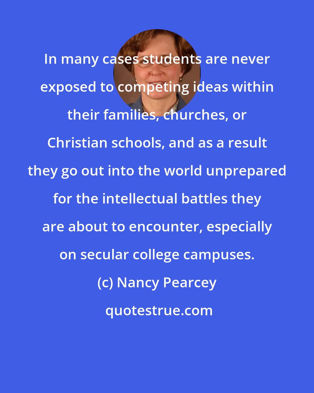 Nancy Pearcey: In many cases students are never exposed to competing ideas within their families, churches, or Christian schools, and as a result they go out into the world unprepared for the intellectual battles they are about to encounter, especially on secular college campuses.