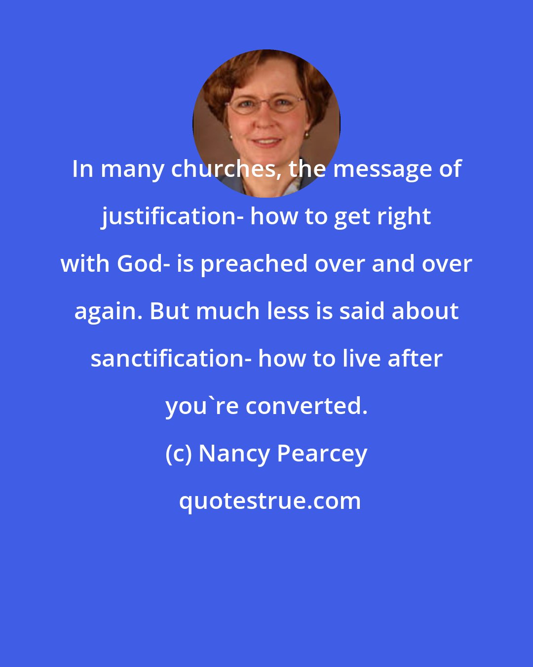 Nancy Pearcey: In many churches, the message of justification- how to get right with God- is preached over and over again. But much less is said about sanctification- how to live after you're converted.