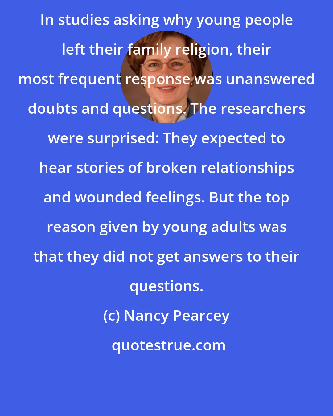 Nancy Pearcey: In studies asking why young people left their family religion, their most frequent response was unanswered doubts and questions. The researchers were surprised: They expected to hear stories of broken relationships and wounded feelings. But the top reason given by young adults was that they did not get answers to their questions.