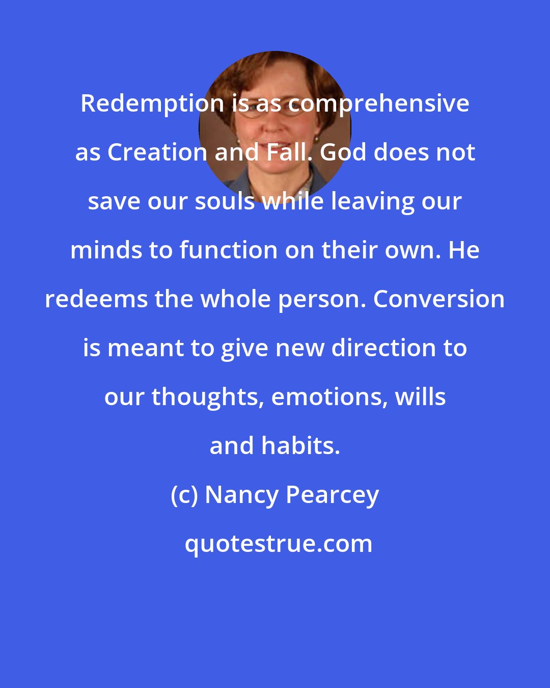 Nancy Pearcey: Redemption is as comprehensive as Creation and Fall. God does not save our souls while leaving our minds to function on their own. He redeems the whole person. Conversion is meant to give new direction to our thoughts, emotions, wills and habits.