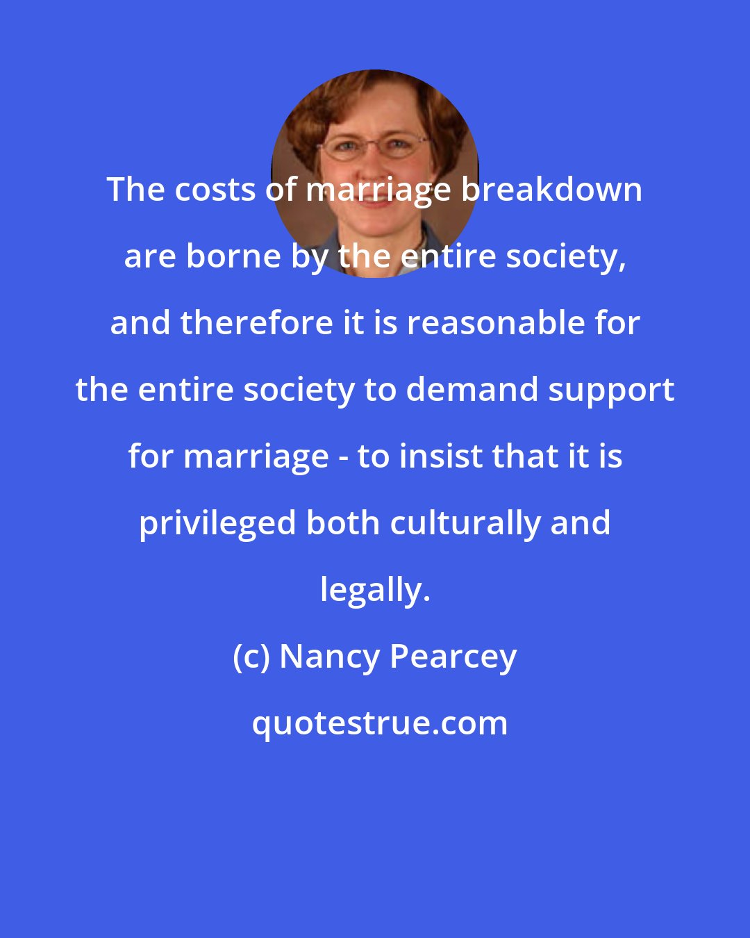 Nancy Pearcey: The costs of marriage breakdown are borne by the entire society, and therefore it is reasonable for the entire society to demand support for marriage - to insist that it is privileged both culturally and legally.