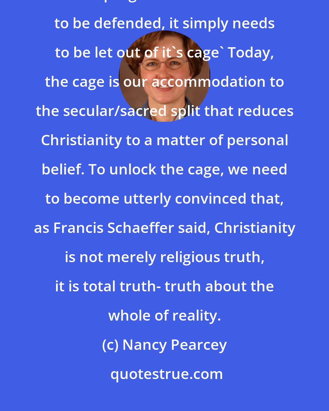 Nancy Pearcey: The gospel is like a caged lion,' said the great baptist preacher Charles Spurgeon. 'It does not need to be defended, it simply needs to be let out of it's cage' Today, the cage is our accommodation to the secular/sacred split that reduces Christianity to a matter of personal belief. To unlock the cage, we need to become utterly convinced that, as Francis Schaeffer said, Christianity is not merely religious truth, it is total truth- truth about the whole of reality.