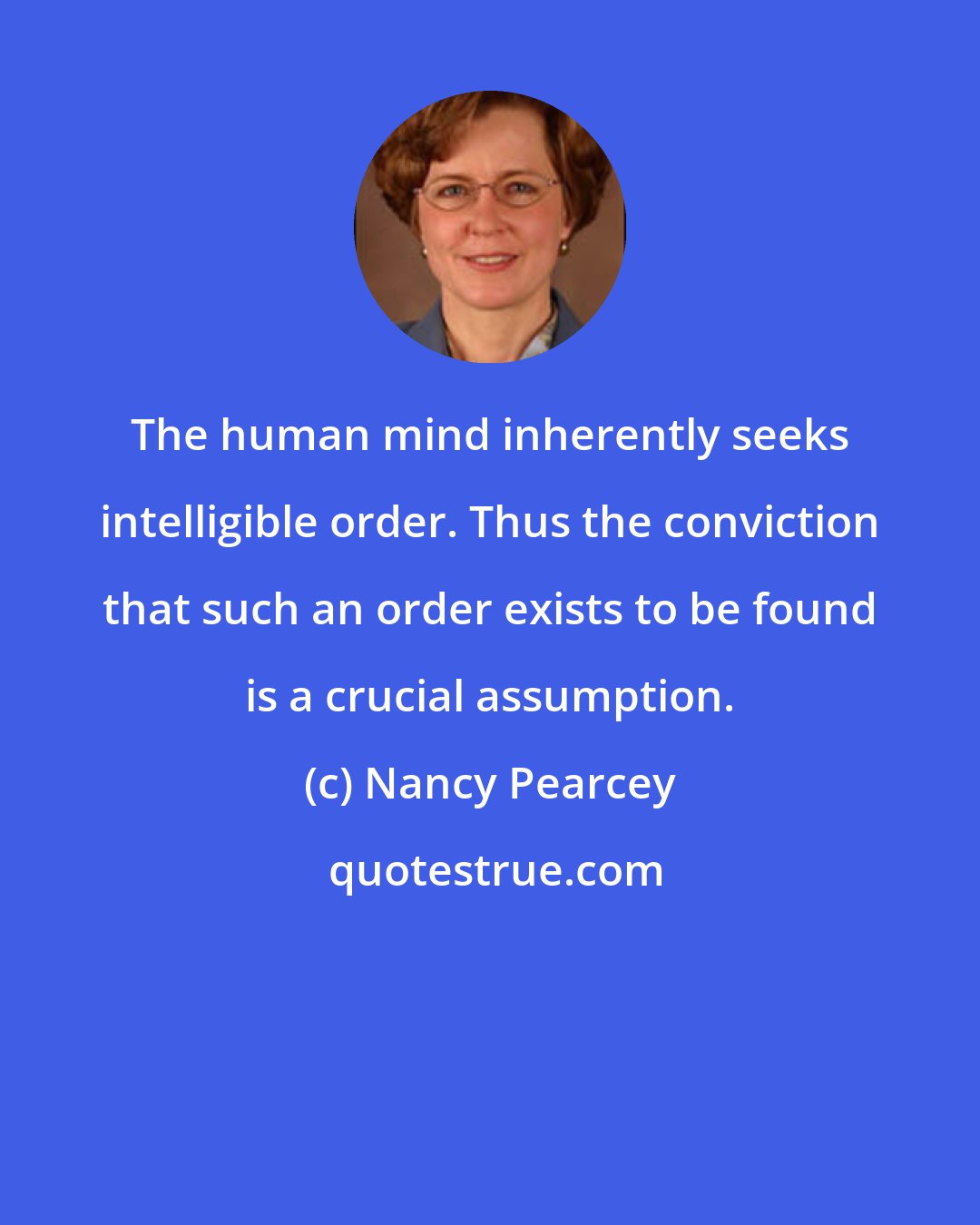 Nancy Pearcey: The human mind inherently seeks intelligible order. Thus the conviction that such an order exists to be found is a crucial assumption.