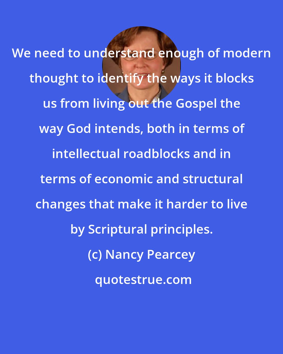 Nancy Pearcey: We need to understand enough of modern thought to identify the ways it blocks us from living out the Gospel the way God intends, both in terms of intellectual roadblocks and in terms of economic and structural changes that make it harder to live by Scriptural principles.