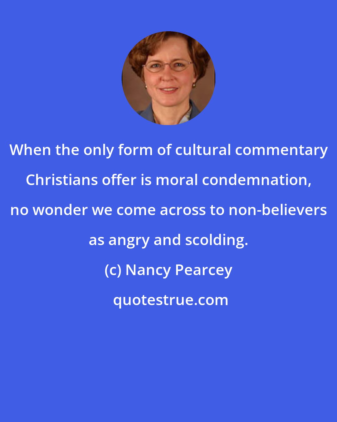 Nancy Pearcey: When the only form of cultural commentary Christians offer is moral condemnation, no wonder we come across to non-believers as angry and scolding.