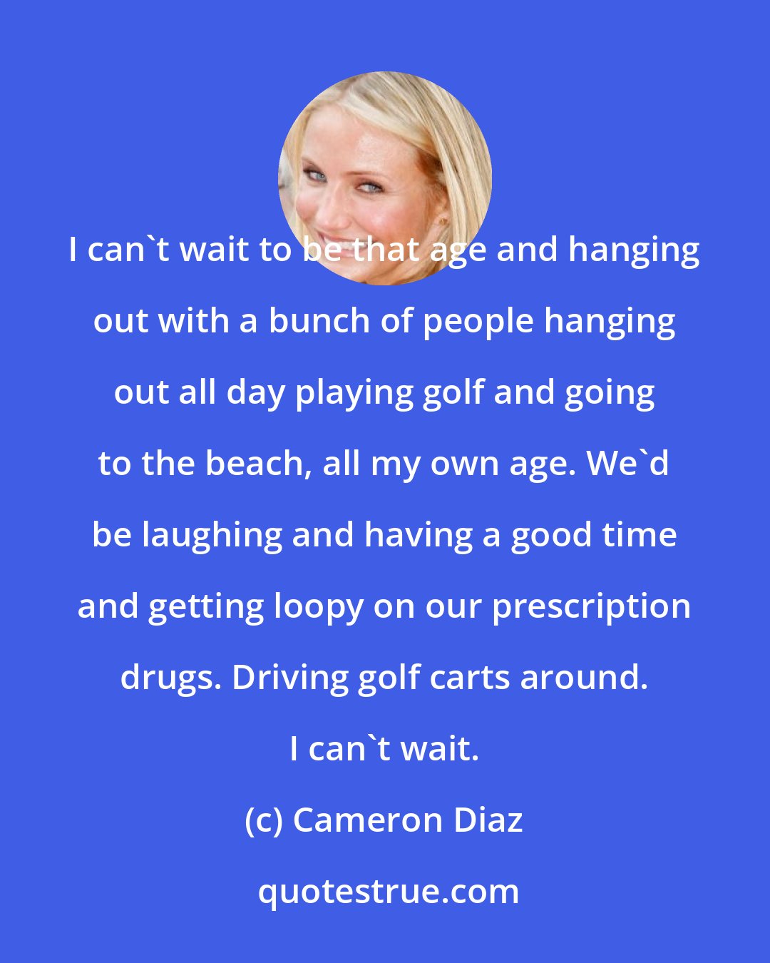 Cameron Diaz: I can't wait to be that age and hanging out with a bunch of people hanging out all day playing golf and going to the beach, all my own age. We'd be laughing and having a good time and getting loopy on our prescription drugs. Driving golf carts around. I can't wait.