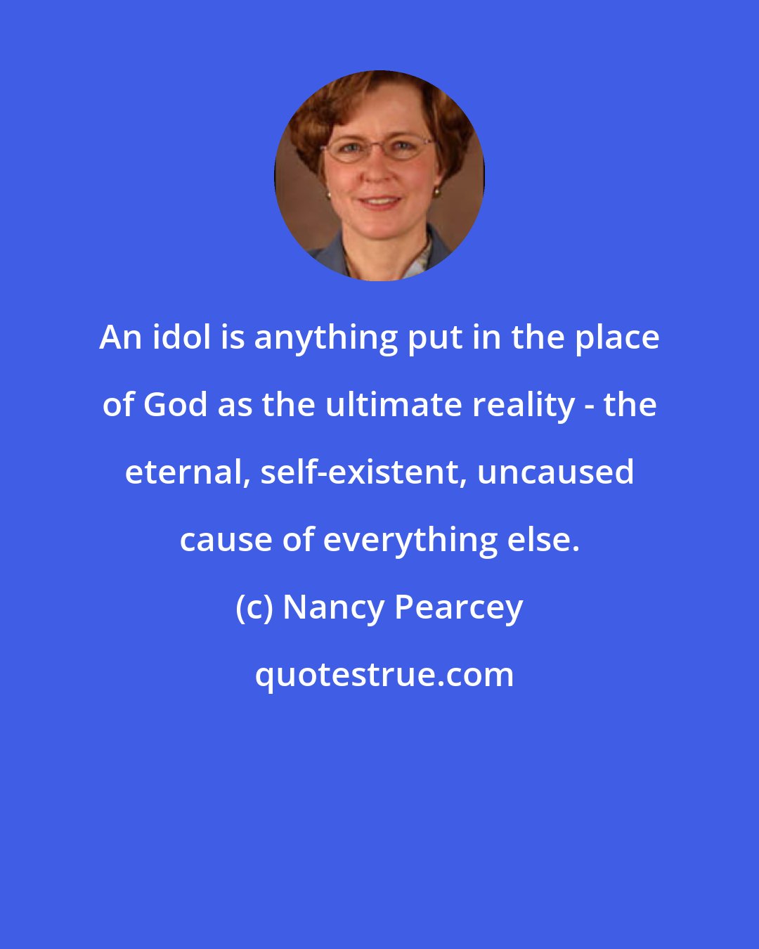 Nancy Pearcey: An idol is anything put in the place of God as the ultimate reality - the eternal, self-existent, uncaused cause of everything else.