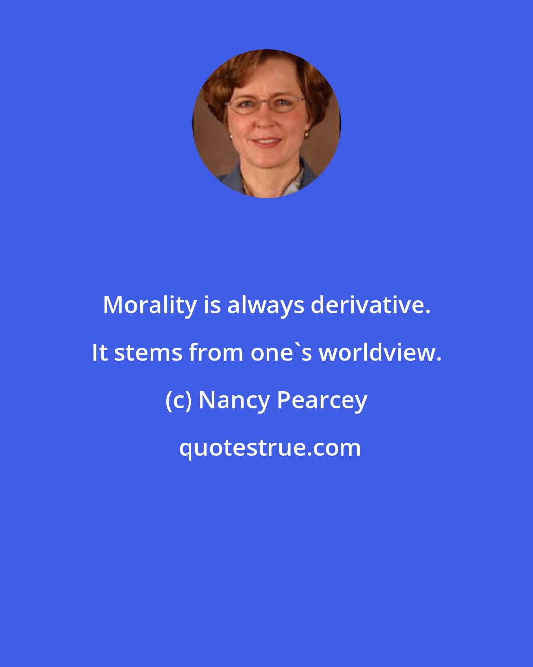 Nancy Pearcey: Morality is always derivative. It stems from one's worldview.