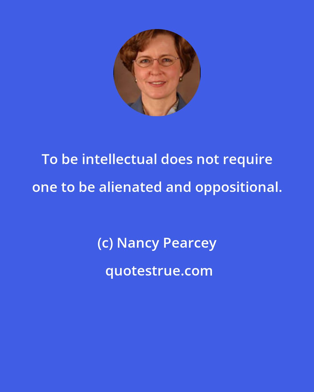 Nancy Pearcey: To be intellectual does not require one to be alienated and oppositional.