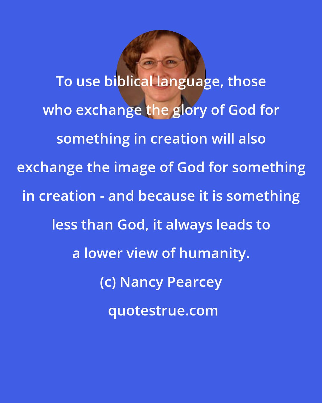 Nancy Pearcey: To use biblical language, those who exchange the glory of God for something in creation will also exchange the image of God for something in creation - and because it is something less than God, it always leads to a lower view of humanity.