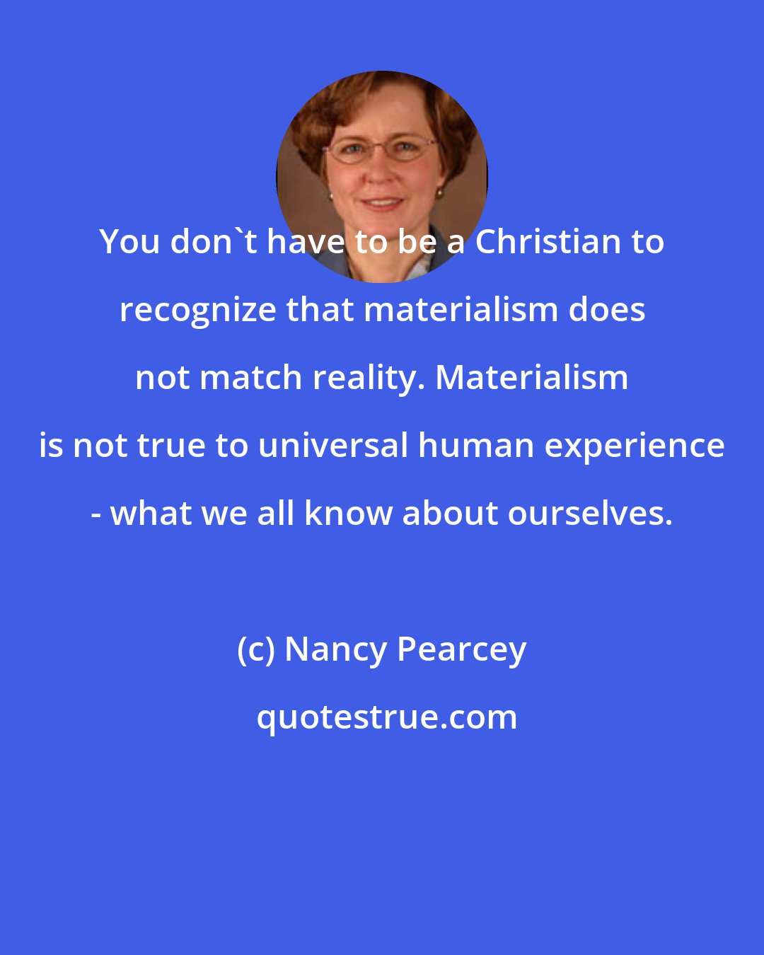 Nancy Pearcey: You don't have to be a Christian to recognize that materialism does not match reality. Materialism is not true to universal human experience - what we all know about ourselves.