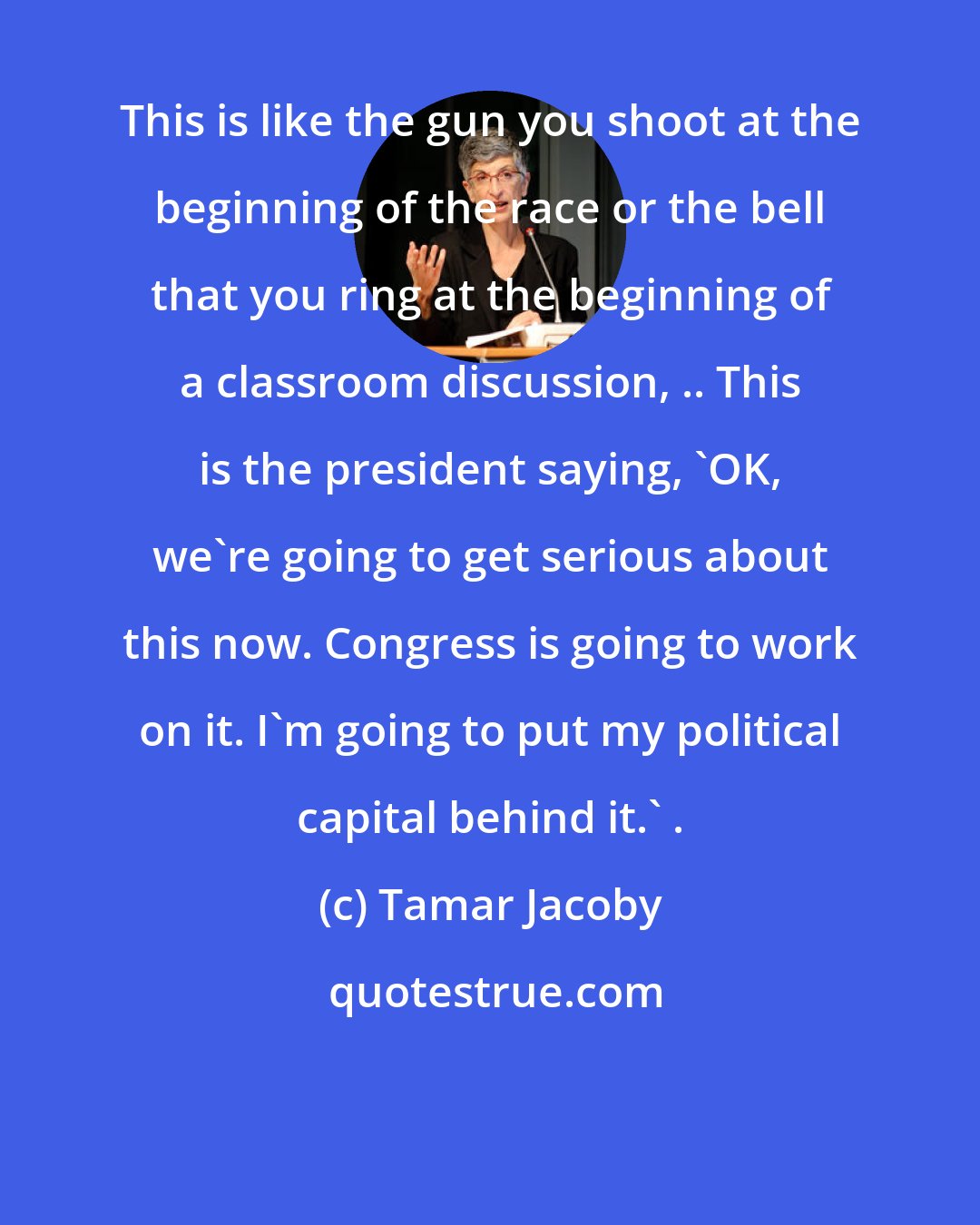 Tamar Jacoby: This is like the gun you shoot at the beginning of the race or the bell that you ring at the beginning of a classroom discussion, .. This is the president saying, 'OK, we're going to get serious about this now. Congress is going to work on it. I'm going to put my political capital behind it.' .