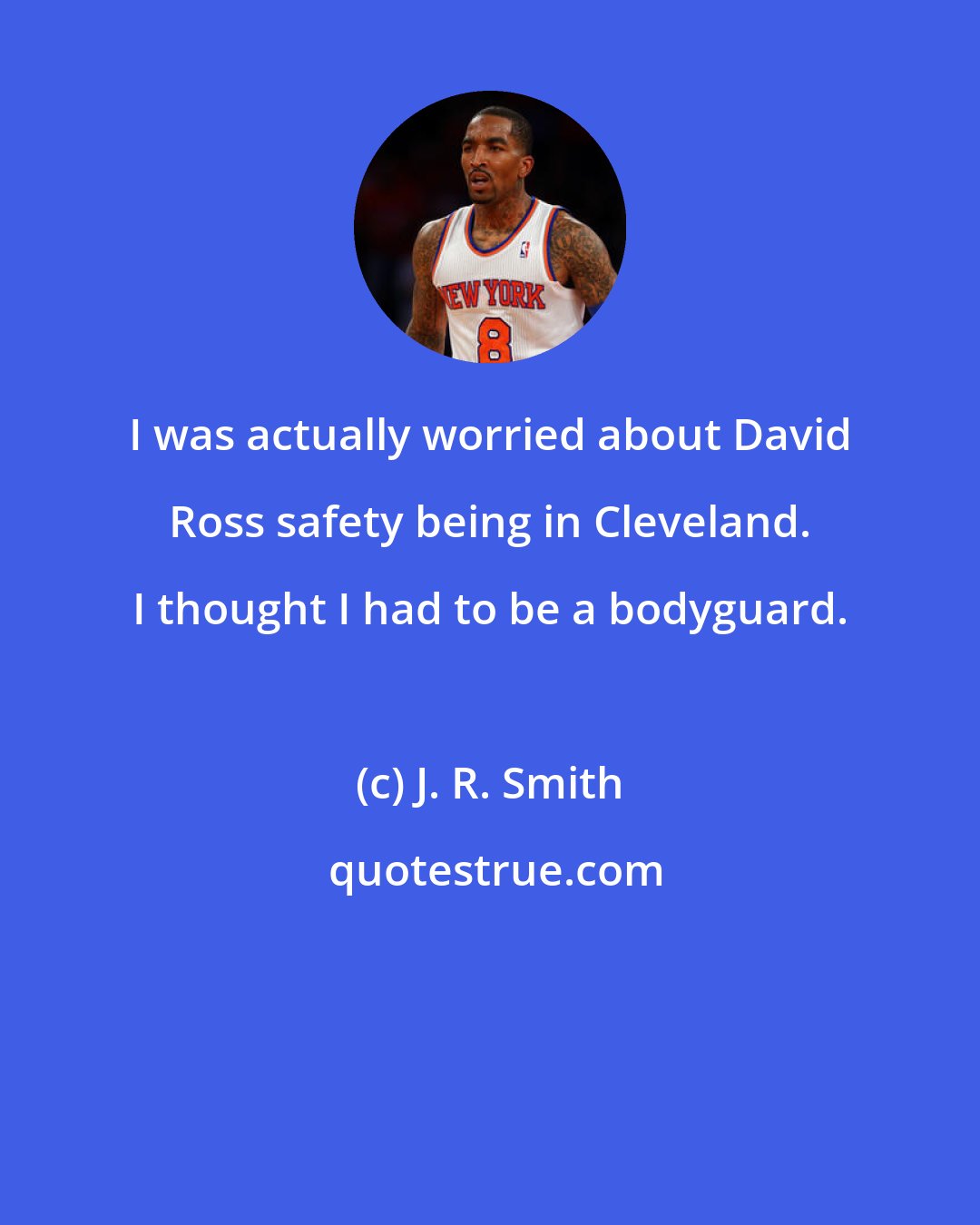 J. R. Smith: I was actually worried about David Ross safety being in Cleveland. I thought I had to be a bodyguard.