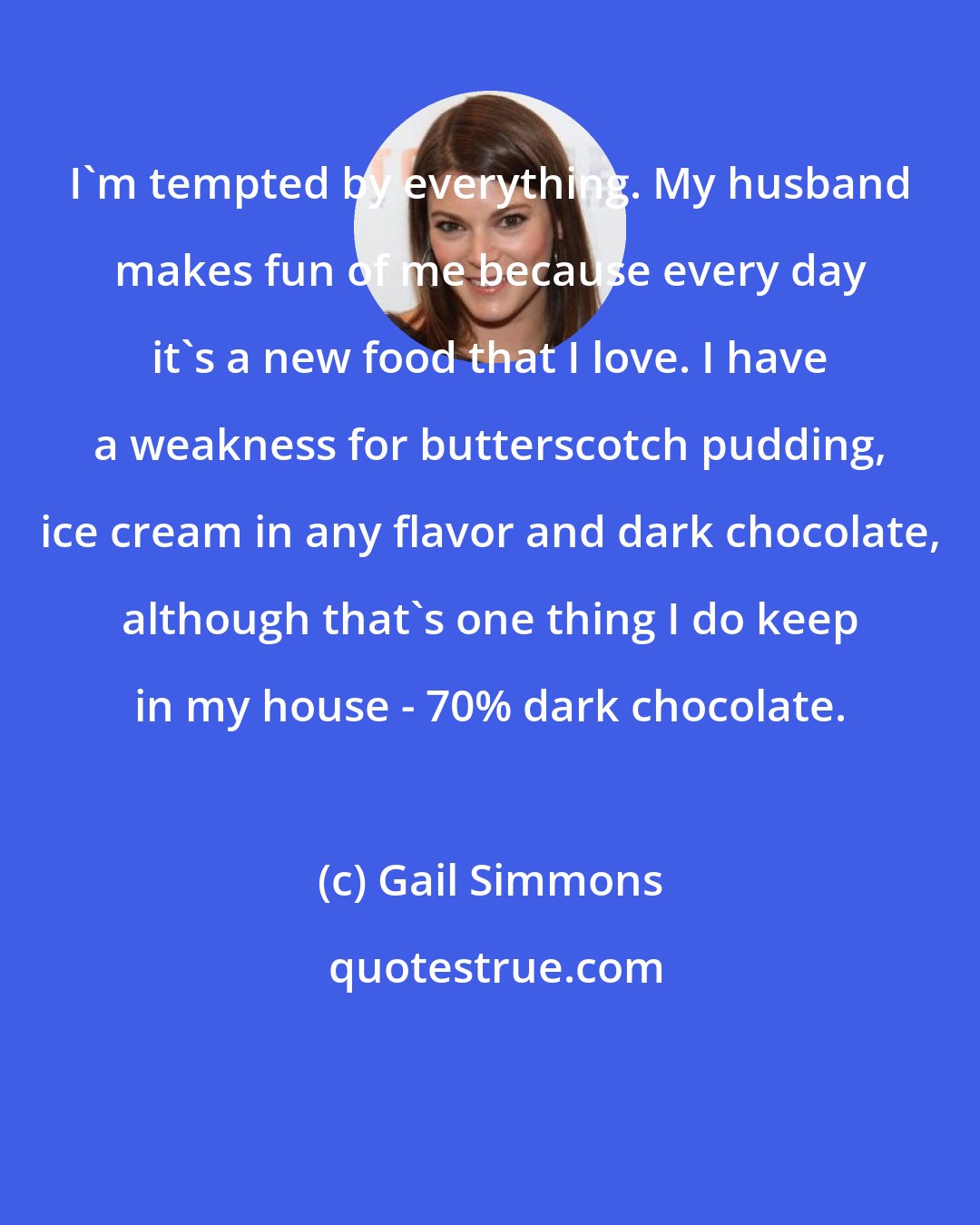 Gail Simmons: I'm tempted by everything. My husband makes fun of me because every day it's a new food that I love. I have a weakness for butterscotch pudding, ice cream in any flavor and dark chocolate, although that's one thing I do keep in my house - 70% dark chocolate.