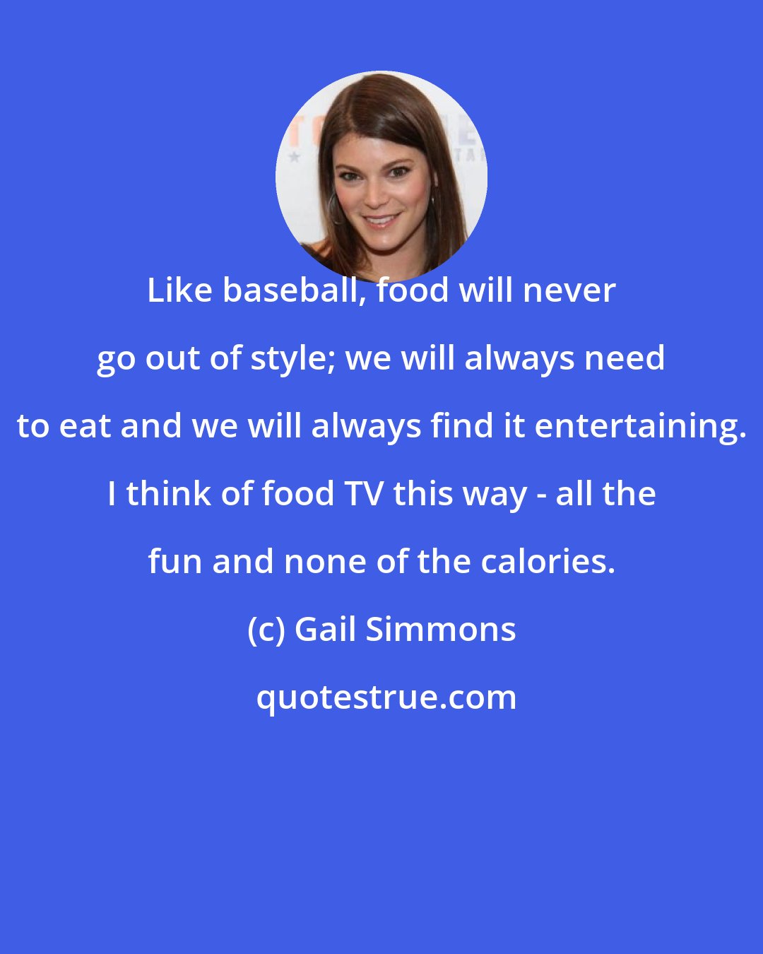 Gail Simmons: Like baseball, food will never go out of style; we will always need to eat and we will always find it entertaining. I think of food TV this way - all the fun and none of the calories.