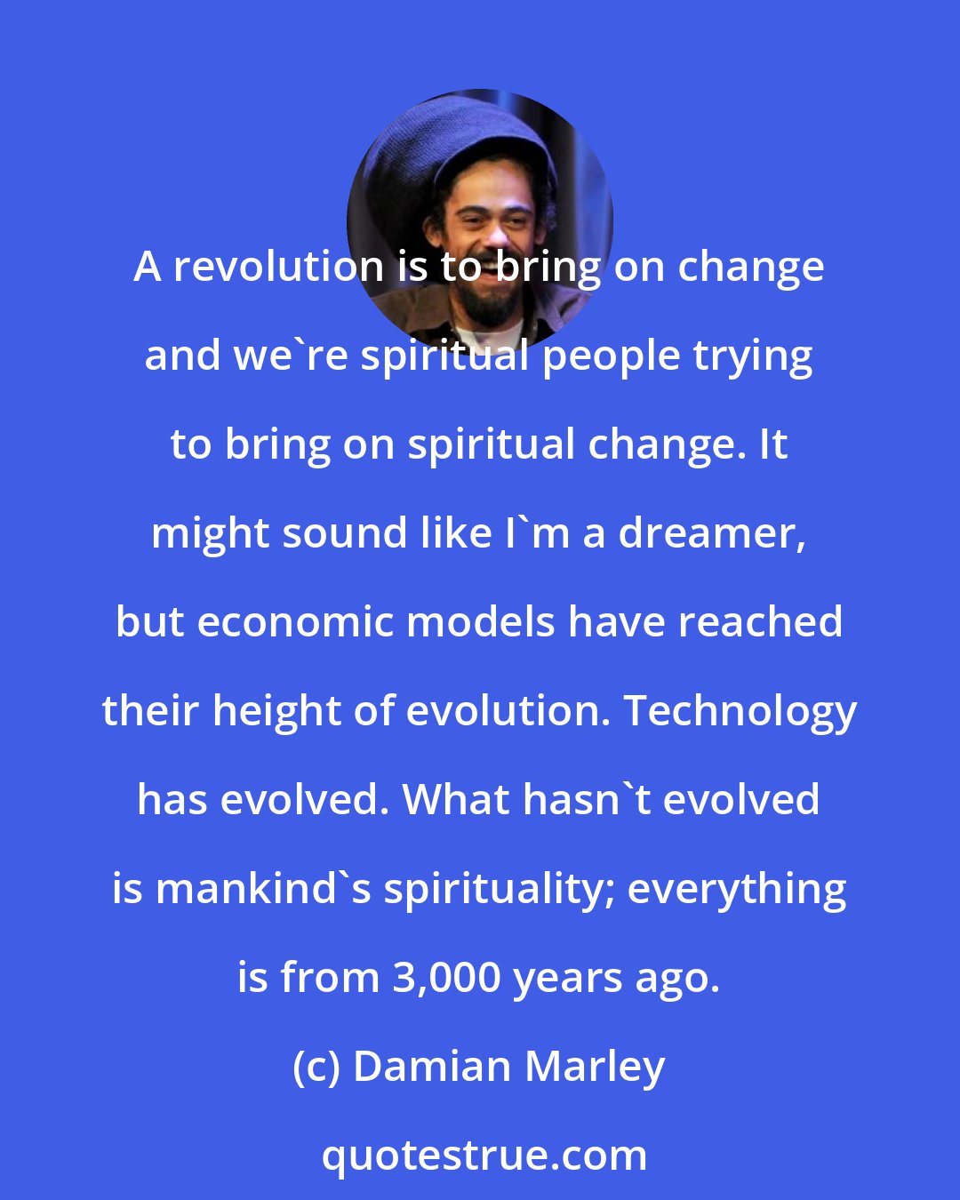 Damian Marley: A revolution is to bring on change and we're spiritual people trying to bring on spiritual change. It might sound like I'm a dreamer, but economic models have reached their height of evolution. Technology has evolved. What hasn't evolved is mankind's spirituality; everything is from 3,000 years ago.