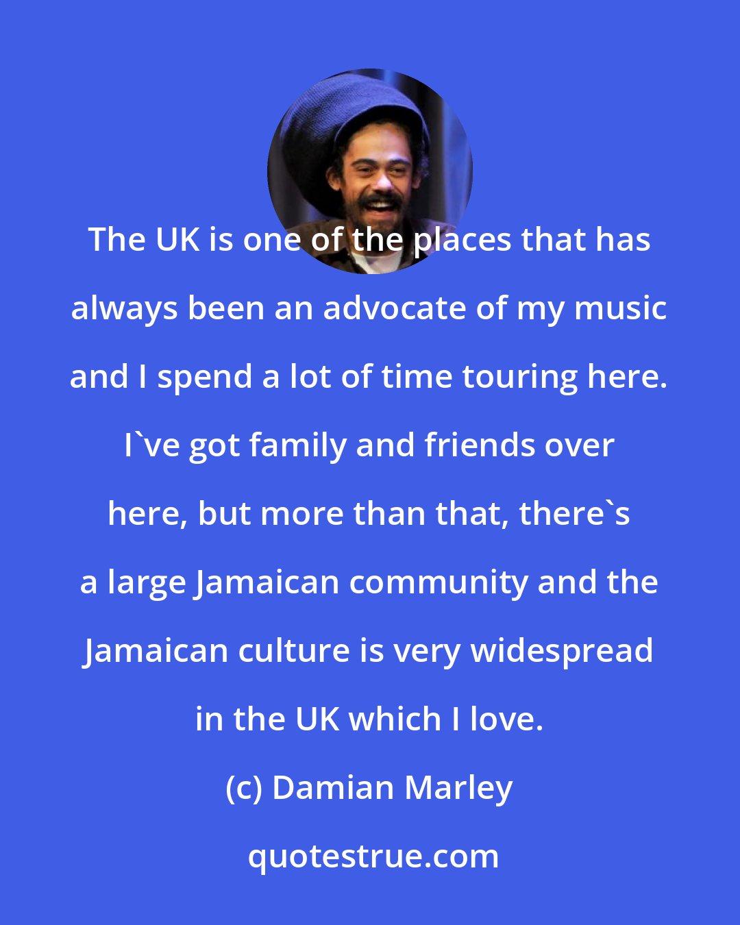 Damian Marley: The UK is one of the places that has always been an advocate of my music and I spend a lot of time touring here. I've got family and friends over here, but more than that, there's a large Jamaican community and the Jamaican culture is very widespread in the UK which I love.