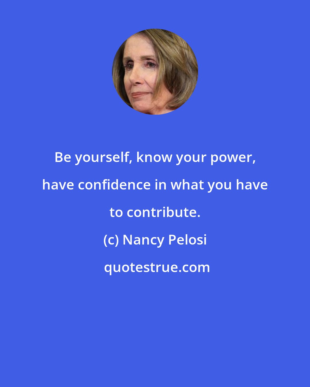 Nancy Pelosi: Be yourself, know your power, have confidence in what you have to contribute.