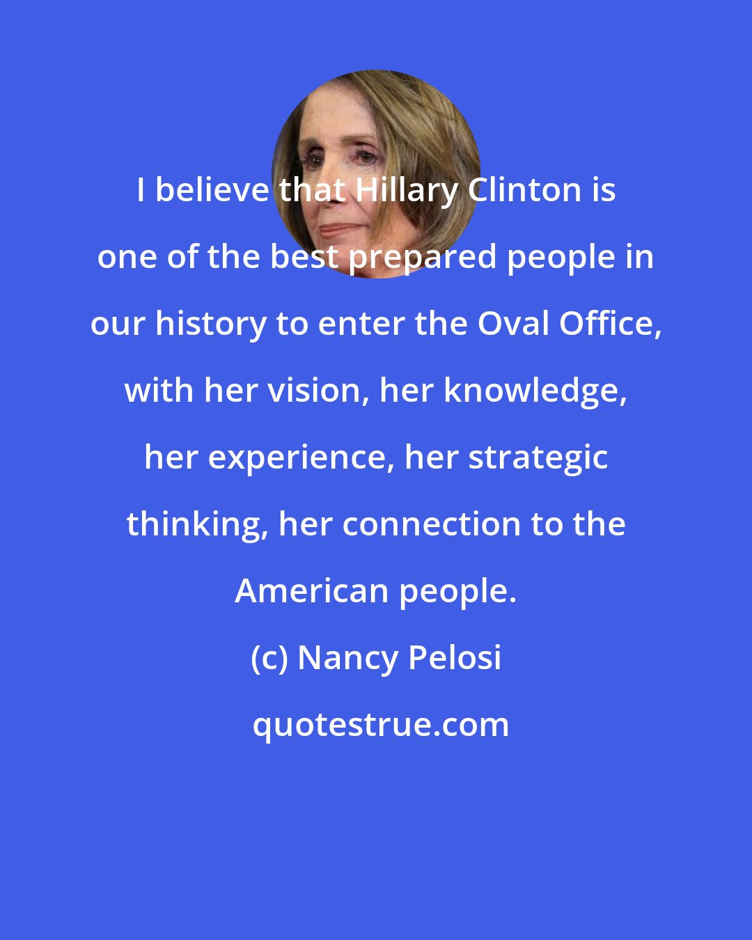 Nancy Pelosi: I believe that Hillary Clinton is one of the best prepared people in our history to enter the Oval Office, with her vision, her knowledge, her experience, her strategic thinking, her connection to the American people.