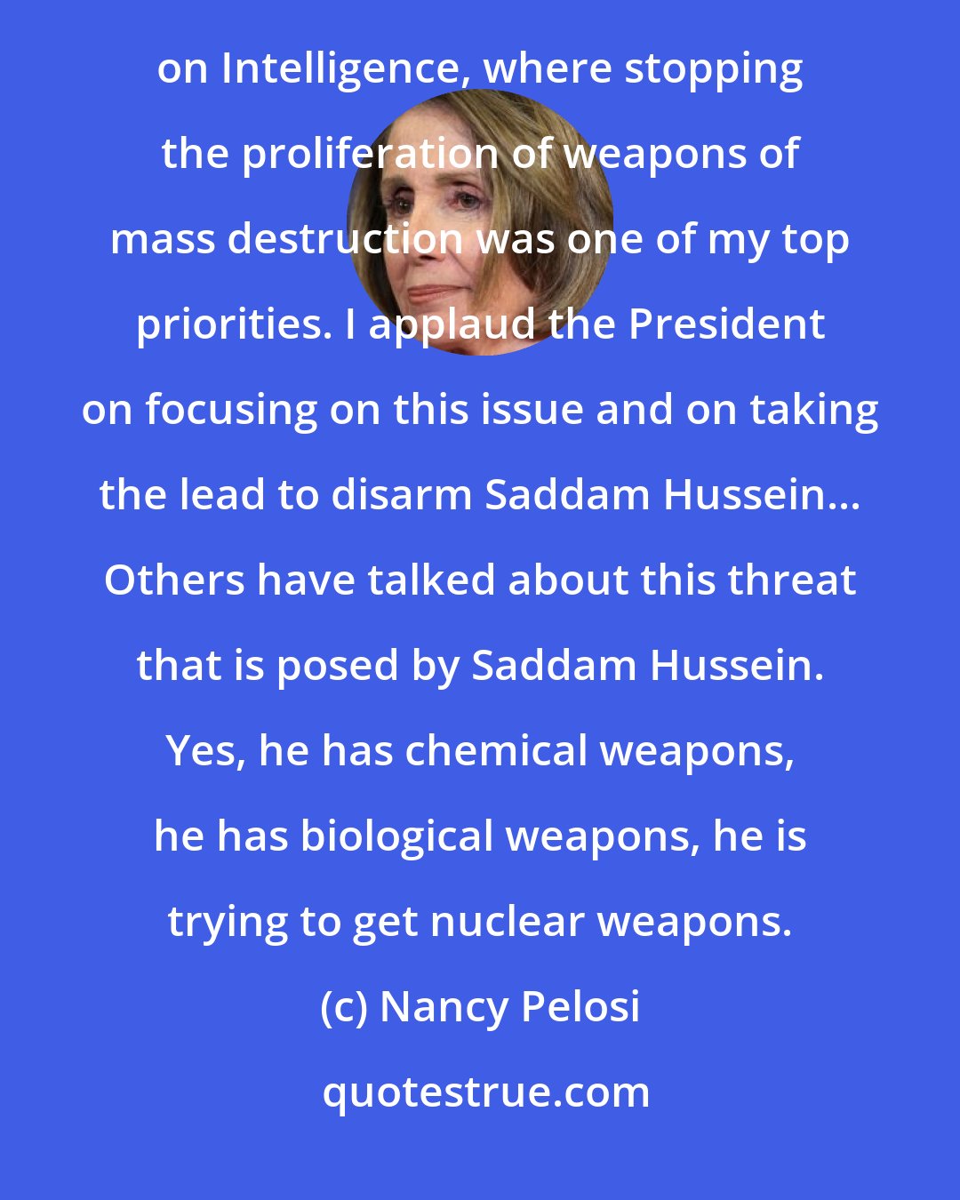 Nancy Pelosi: I come to this debate, Mr. Speaker, as one at the end of 10 years in office on the Permanent Select Committee on Intelligence, where stopping the proliferation of weapons of mass destruction was one of my top priorities. I applaud the President on focusing on this issue and on taking the lead to disarm Saddam Hussein... Others have talked about this threat that is posed by Saddam Hussein. Yes, he has chemical weapons, he has biological weapons, he is trying to get nuclear weapons.