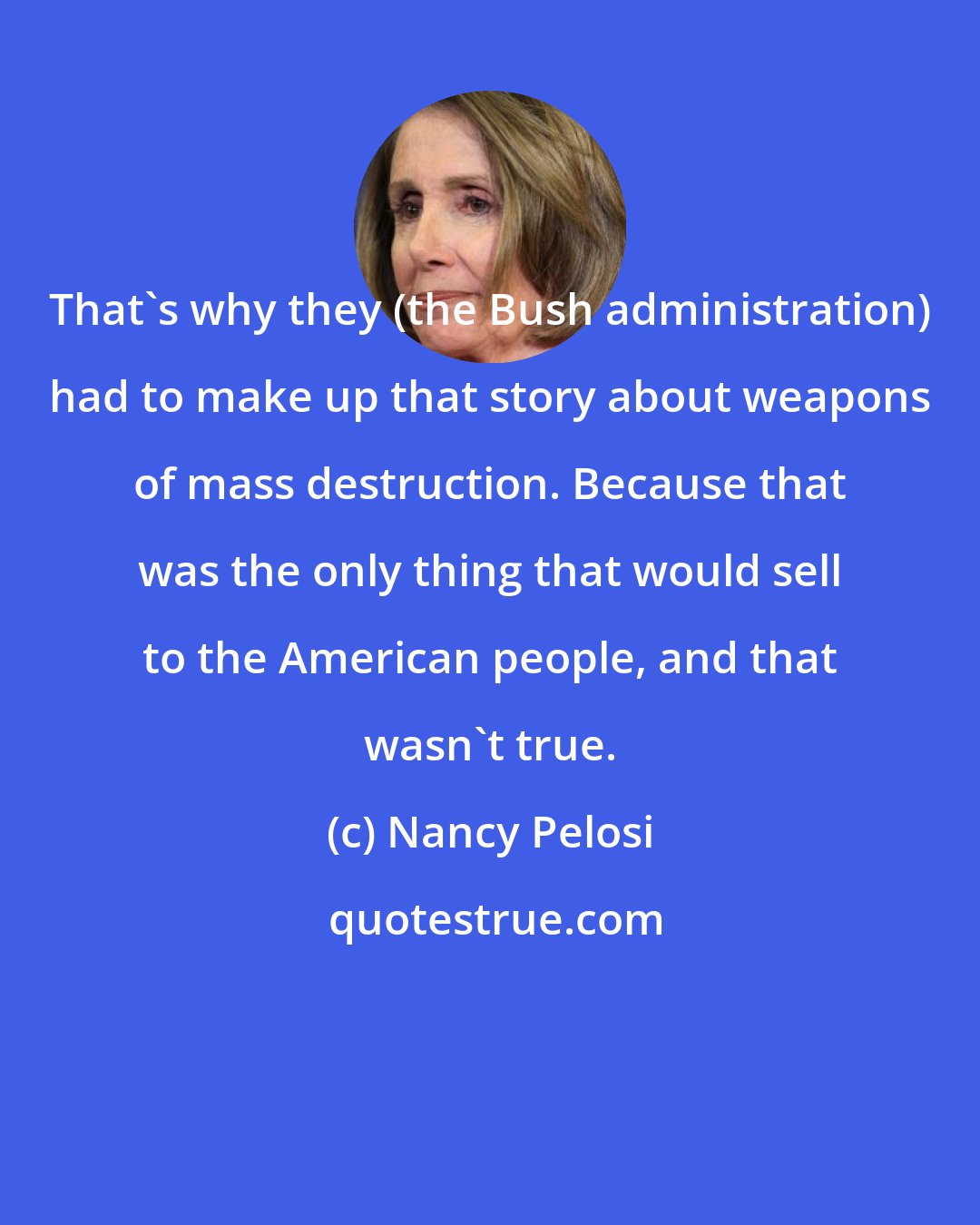 Nancy Pelosi: That's why they (the Bush administration) had to make up that story about weapons of mass destruction. Because that was the only thing that would sell to the American people, and that wasn't true.