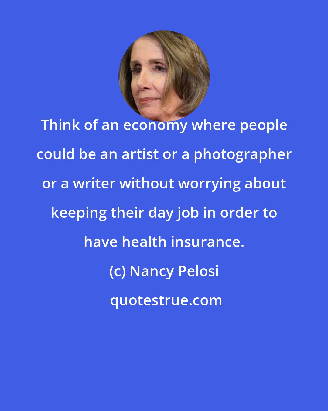 Nancy Pelosi: Think of an economy where people could be an artist or a photographer or a writer without worrying about keeping their day job in order to have health insurance.