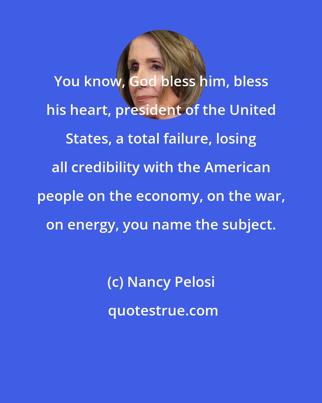 Nancy Pelosi: You know, God bless him, bless his heart, president of the United States, a total failure, losing all credibility with the American people on the economy, on the war, on energy, you name the subject.