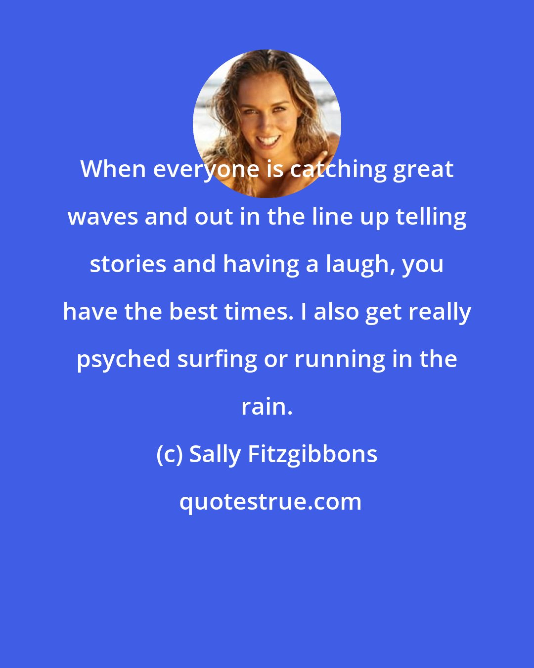 Sally Fitzgibbons: When everyone is catching great waves and out in the line up telling stories and having a laugh, you have the best times. I also get really psyched surfing or running in the rain.