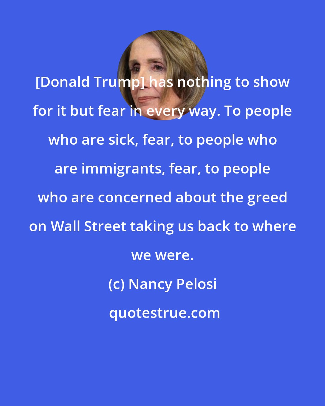 Nancy Pelosi: [Donald Trump] has nothing to show for it but fear in every way. To people who are sick, fear, to people who are immigrants, fear, to people who are concerned about the greed on Wall Street taking us back to where we were.